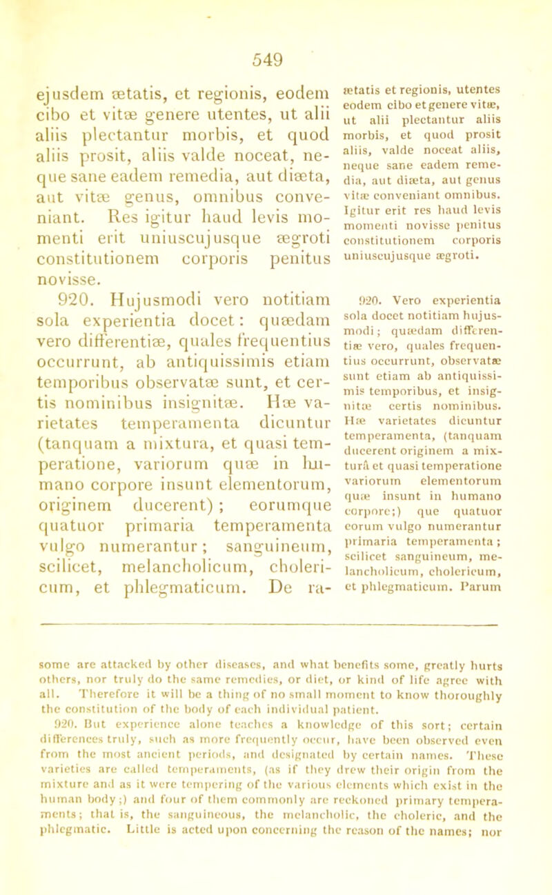 ejusdem aetatis, et regionis, eodem cibo et vitae genere utentes, ut alii aliis plectantur morbis, et quod aliis prosit, aliis valde noceat, ne- que sane eadem remedia, aut dieeta, aut vitae genus, omnibus conve- niant. Res igitur hand levis mo- menti erit uniuscujusque aegroti constitutionem corporis penitus novisse. 920. Hujusmodi vero notitiam sola experientia docet: quaedam vero differentiae, quales f'requentius occurrunt, ab antiquissimis etiam temporibus observatae sunt, et cer- tis nominibus insignitse. Hae va- rietates temperamenta dicuntur (tanquam a mixtura, et quasi tem- peratione, variorum quae in lui- mano corpore insunt elementorum, originem ducerent) ; eorumque quatuor primaria temperamenta vulgo numerantur; sanguineum, scilicet, melancholicum, choleri- cum, et phlegmaticum. De ra- tetatis et regionis, utentes eodem cibo et genere vitae, ut alii plectantur aliis morbis, et quod prosit aliis, valde noceat aliis, neque sane eadem reme- dia, aut diteta, aut genus vita? conveniant omnibus. Igitur erit res baud levis moment! novisse penitus constitutionem corporis uniuscujusque cegroti. 920. Vero experientia sola docet notitiam hujus- modi ; quaedam differen- tia? vero, quales frequen- tius occurrunt, observata? sunt etiam ab antiquissi- mis temporibus, et insig- nitte certis nominibus. Hse varietates dicuntur temperamenta, (tanquam ducerent originem a mix- ture ct quasi temperatione variorum elementorum quae insunt in humano corpore;) que quatuor corum vulgo numerantur primaria temperamenta ; scilicet sanguineum, me- lancholicum, cholerieum, et phlegmaticum. Parum some are attacked by other diseases, and what benefits some, greatly hurts others, nor truly do the same remedies, or diet, or kind of life agree with all. Therefore it will be a thing of no small moment to know thoroughly the constitution of the body of each individual patient. .920. But experience alone teaches a knowledge of this sort; certain differences truly, such as more frequently occur, have been observed even from the most ancient periods, and designated by certain names. These varieties are called temperaments, (as if they drew their origin from the mixture and as it were tempering of the various elements which exist in the human body;) and four of them commonly arc reckoned primary tempera- ments; that is, the sanguineous, the melancholic, the choleric, and the phlegmatic. Little is acted upon concerning the reason of the names; nor