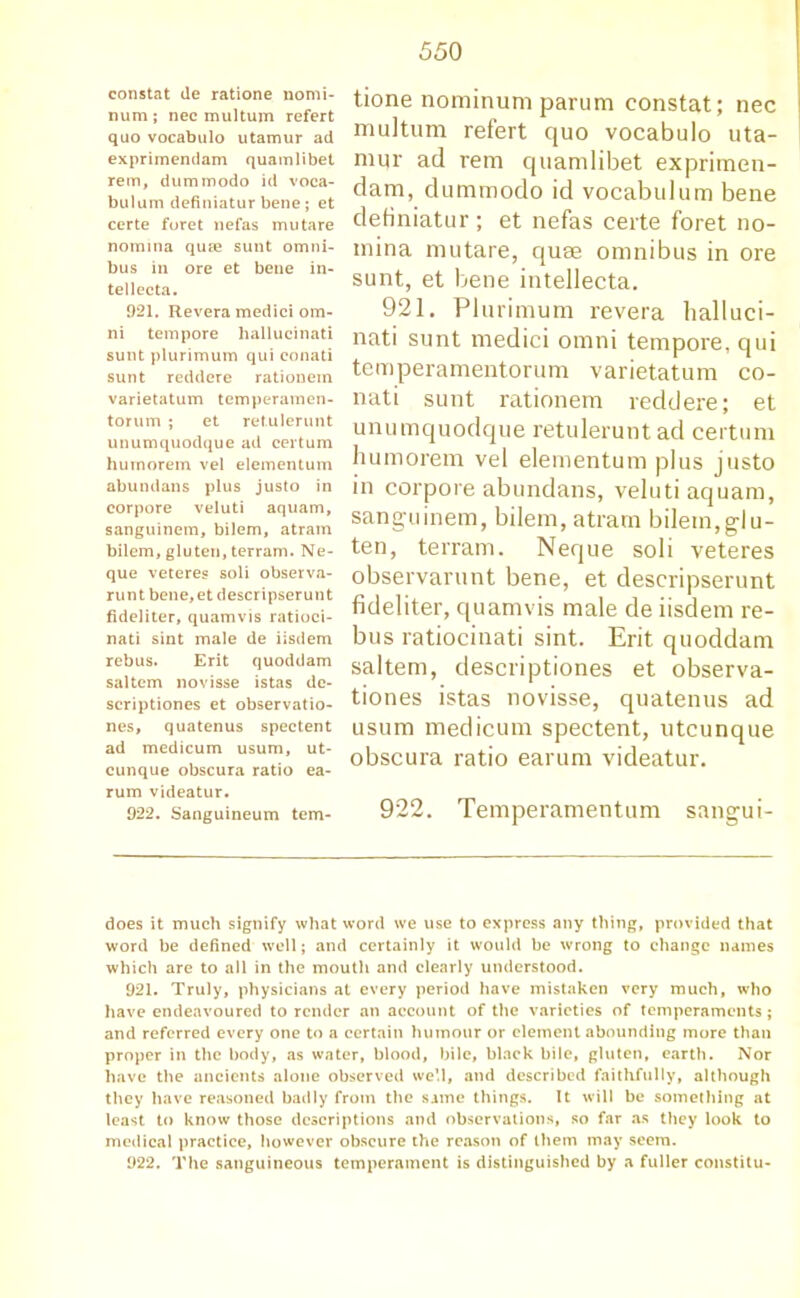 constat de ratione nomi- num ; nec multum refert quo vocabulo utamur ad exprimendam quamlibet rem, dummodo id voca- bulum definiatur bene; et certe foret nefas mu tare nomina quae sunt omni- bus in ore et bene in- tellecta. 921. Revera medici om- ni tempore liallucinati sunt plurimum qui conati sunt reddere rationein varietatum temperamen- torum ; et retulerunt unumquodque ad certum humorem vel elementum abundans plus justo in corpore veluti aquam, sanguinem, bilem, atram bilem, gluten, terram. Ne- que veteres soli observa- runt bene,et descripserunt fideliter, quamvis ratioci- nati sint male de iisdem rebus. Erit quoddam saltern novisse istas de- scriptiones et observatio- ns, quatenus spectent ad medicum usum, ut- cunque obscura ratio ea- rum videatur. 922. Sanguineum tern- tione nominum parum constat; nec multum refert quo vocabulo uta- mur ad rem quamlibet exprimen- dam, dummodo id vocabulum bene definiatur; et nefas certe foret no- mina mutare, quae omnibus in ore sunt, et bene intellecta. 921. Plurimum revera halluci- nati sunt medici omni tempore, qui tcmperamentorum varietatum co- nati sunt rationem reddere; et unumquodque retulerunt ad certum humorem vel elementum plus justo in corpore abundans, veluti aquam, sanguinem, bilem, atram bilem,glu- ten, terram. Neque soli veteres observarunt bene, et descripserunt fideliter, quamvis male de iisdem re- bus ratiocinati sint. Erit quoddam saltern, clescriptiones et observa- tiones istas novisse, quatenus ad usum medicum spectent, utcunque obscura ratio earum videatur. 922. Temperamentum sangui- does it much signify what word we use to express any thing, provided that word be defined well; and certainly it would be wrong to change names which are to all in the mouth and clearly understood. 921. Truly, physicians at every period have mistaken very much, who have endeavoured to render an account of the varieties of temperaments; and referred every one to a certain humour or element abounding more than proper in the body, as water, blood, bile, black bile, gluten, earth. Nor have the ancients alone observed well, and described faithfully, although they have reasoned badly from the same things. It will be something at least to know those descriptions and observations, so far as they look to medical practice, however obscure the reason of them may seem. 922. The sanguineous temperament is distinguished by a fuller constitu-