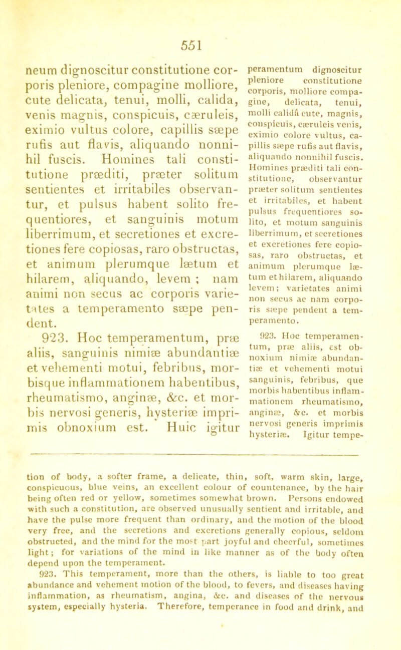 neum dignoscitur constitutione cor- poris pleniore, compagine molliore, cute delieata, tenui, molli, calida, venis magnis, conspicuis, caeruleis, exitnio vultus colore, capillis ssepe rufis aut flavis, aliquando nonni- hil fuscis. Homines tali consti- tutione prsediti, praeter solitum sentientes et irritabiles observan- tur, et pulsus habent solito fre- quentiores, et sanguinis motum liberrimum, et secretiones et excre- tiones fere copiosas, raro obstructas, et animum plerumque leetum et hilarem, aliquando, levem ; nam animi non secus ac corporis varie- tates a temperamento ssepe pen- dent. 923. Hoc temperamentum, prae aliis, sanguinis nimiae abundantiae etvehementi motui, febribus, mor- bisque inflammationem habentibus, rheumatismo, anginae, &c. et mor- bis nervosi generis, hysteriae impri- mis obnoxium est. Huic igitur peramentum dignoscitur pleniore constitutione corporis, molliore compa- gine, delieata, tenui, molli calidft cute, magnis, conspicuis, cseruleis venis, eximio colore vultus, ca- pillis sjepe rufis aut flavis, aliquando nonnihil fuscis. Homines prsediti tali con- stitutione, observantur prieter solitum sentientes et irritabiles, et habent pulsus frequentiores so- lito, et motum sanguinis liberrimum, et secretiones et excretiones fere copio- sas, raro obstructas, et animum plerumque lae- tum et hilarem, aliquando levem; varietates animi non secus ac nam corpo- ris ssepe pendent a tem- peramento. 923. Hoc temperamen- tum, prte aliis, est ob- noxium nimicC abundan- tiae et vehementi motui sanguinis, febribus, que morbis habentibus inflam- mationem rheumatismo, anginse, &c. et morbis nervosi generis imprimis hysteriae. Igitur tempe- tion of body, a softer frame, a delicate, thin, soft, warm skin, large, conspicuous, blue veins, an excellent colour of countenance, by the hair being often red or yellow, sometimes somewhat brown. Persons endowed with such a constitution, are observed unusually sentient and irritable, and have the pulse more frequent than ordinary, and the motion of the blood very free, and the secretions and excretions generally copious, seldom obstructed, and the mind for the moH part joyful and cheerful, sometimes light; for variations of the mind in like manner as of the body often depend upon the temperament. 923. This temperament, more than the others, is liable to too great abundance and vehement motion of the blood, to fevers, and diseases having inflammation, as rheumatism, angina, &c. and diseases of the nervous system, especially hysteria. Therefore, temperance in food and drink, and