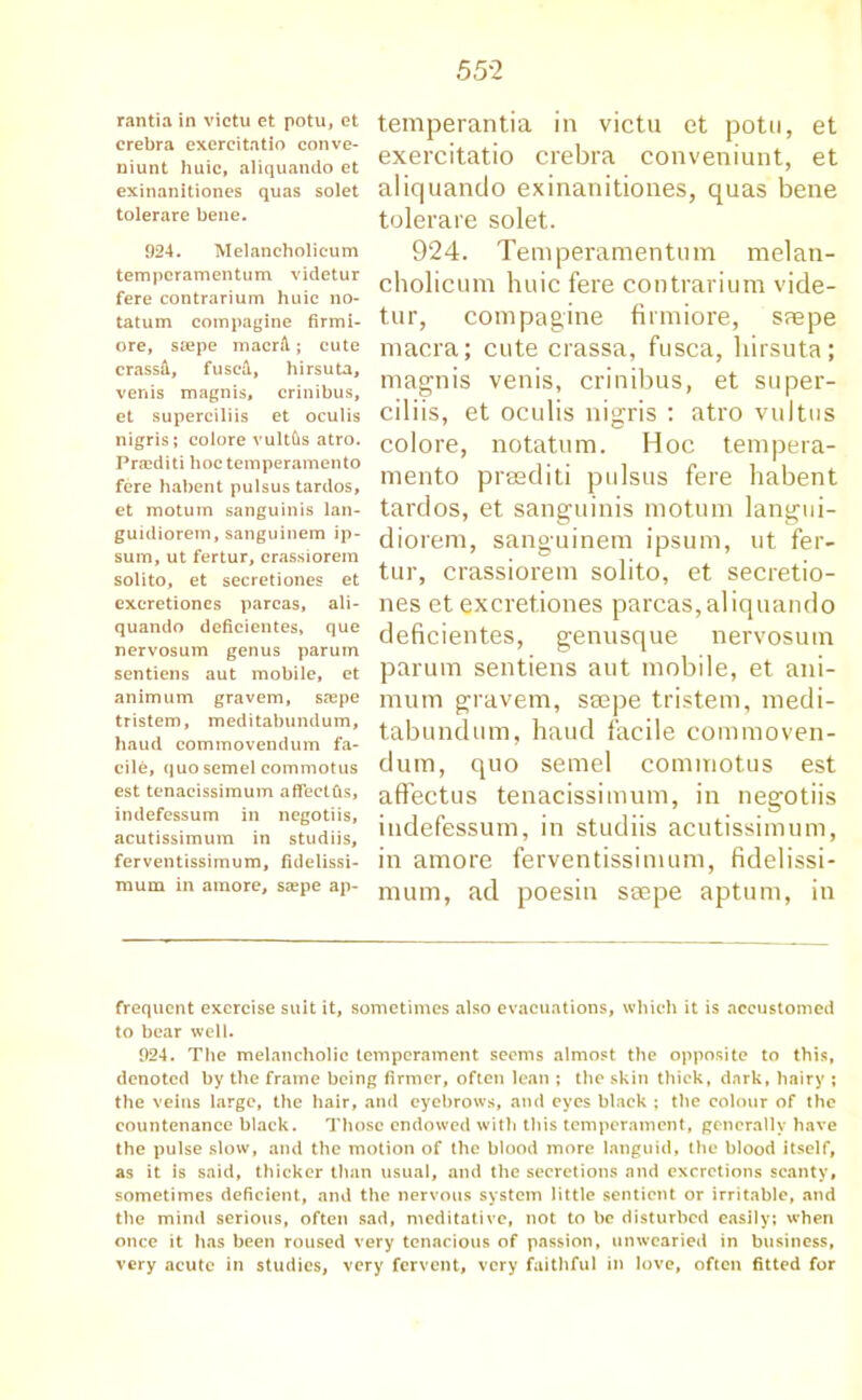 rantia in victu et potu, et crebra exercitatio conve- niunt huic, aliquando et exinanitiones quas solet tolerare bene. 924. Melancholicum temperamentum videtur fere contrarium huic no- tatum compagine firmi- ore, ssepe macrA; cute crassd, fuscil, hirsuta, venis magnis, crinibus, et superciliis et oculis nigris; colore vultfts atro. Przediti hoc temperamento fere habent pulsus tardos, et motum sanguinis lan- guidiorem, sanguinem ip- sum, ut fertur, crassiorem solito, et secretiones et excretiones parcas, ali- quando deficientes, que nervosum genus parum sentiens aut mobile, et animum gravem, srepe tristem, meditabundum, baud commovendum fa- cile, quo semel commotus est tenacissimum aflectfis, indefessum in negotiis, acutissimum in studiis, ferventissimum, fidelissi- raum in amore, saspe ap- temperantia in victu et potu, et exercitatio crebra conveniunt, et aliquando exinanitiones, quas bene tolerare solet. 924. Temperamentum melan- cholicum huic fere contrarium vide- tur, compagine firmiore, smpe macra; cute crassa, fusca, hirsuta; magnis venis, crinibus, et super- ciliis, et oculis nigris : atro vultus colore, notatum. Hoc tempera- mento prasditi pulsus fere habent tardos, et sanguinis motum langtii- diorem, sanguinem ipsum, ut fer- tur, crassiorem solito, et secretio- nes et excretiones parcas, aliquando deficientes, genusque nervosum parum sentiens aut mobile, et ani- mum gravem, ssepe tristem, medi- tabundum, haud facile commoven- dum, quo semel commotus est affectus tenacissimum, in negotiis indefessum, in studiis acutissimum, in amore ferventissimum, fidelissi- mum, ad poesin ssepe aptum, in frequent exercise suit it, sometimes also evacuations, which it is accustomed to bear well. 924. The melancholic temperament seems almost the opposite to this, denoted by the frame being firmer, often lean ; the skin thick, dark, hairy ; the veins large, the hair, and eyebrows, and eyes black ; the colour of the countenance black. Those endowed with this temperament, generally have the pulse slow, and the motion of the blood more languid, the blood itself, as it is said, thicker than usual, and the secretions and excretions scanty, sometimes deficient, and the nervous system little sentient or irritable, and the mind serious, often sad, meditative, not to be disturbed easily; when once it has been roused very tenacious of passion, unwearied in business, very acute in studies, very fervent, very faithful in love, often fitted for