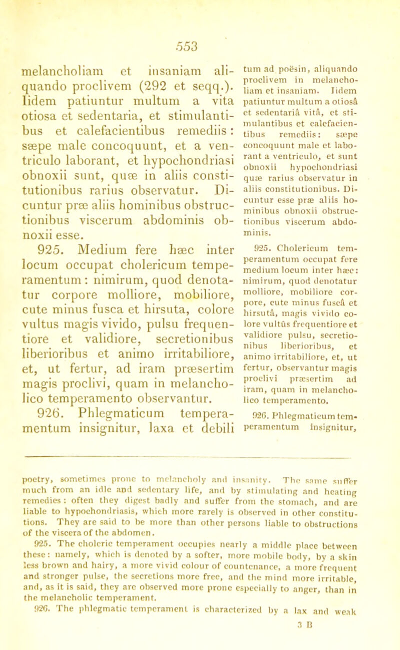 melancholiam et insaniam ali- quando proclivem (292 et seqq.). Iidem patiuntur multum a vita otiosa et sedentaria, et stimulanti- bus et calefacientibus remediis: seepe male concoquunt, et a ven- triculo laborant, et hypochondriasi obnoxii sunt, quse in aliis consti- tutionibus rarius observatur. Di- cuntur prse aliis hominibus obstruc- tionibus viscerum abdominis ob- noxii esse. 925. Medium fere haec inter locum occupat cholericum tempe- ramentum : nimirum, quod denota- tur corpore molliore, mobiliore, cute minus fusca et hirsuta, colore vultus magis vivido, pulsu frequen- tiore et validiore, secretionibus liberioribus et animo irritabiliore, et, ut fertur, ad iram prsesertim magis proclivi, quam in melancho- lico temperamento observantur. 92b. Phlegmaticum tempera- mentum insignitur, laxa et debili turn ad po£sin, aliquando proclivem in melancho- liam et insaniam. Iidem patiuntur multum a oliosA et sedentariA vitA, et sti- mulantibus et calefacien- tibus remediis: sappe concoquunt male et labo- rant a ventriculo, et sunt obnoxii hypochondriasi qufe rarius observatur in aliis constitutionibus. Di- cuntur esse prae aliis ho- minibus obnoxii obstruc- tionibus viscerum abdo- minis. 925. Cholericum tem- peramentum occupat fere medium locum inter haee: nimirum, quod denotatur molliore, mobiliore cor- pore, cute minus fuscA et hirsutA, magis vivido co- lore vultus frequentiore et validiore pulsu, secretio- nibus liberioribus, et animo irritabiliore, et, ut fertur, observantur magis proclivi praesertim ad iram, quam in melancho- lico temperamento. 926. Phlegmaticum tem- peramentum insignitur. poetry, sometimes prone to melancholy and insanity. The same suffer much from an idle and sedentary life, and by stimulating and heating remedies : often they digest hadly and suffer from the stomach, and are liable to hypochondriasis, which more rarely is observed in other constitu- tions. They are said to be more than other persons liable to obstructions of the viscera of the abdomen. 925. The choleric temperament occupies nearly a middle place between these: namely, which is denoted by a softer, more mobile body, by a skin less brown and hairy, a more vivid colour of countenance, a more frequent and stronger pulse, the secretions more free, and the mind more irritable, and, as it is said, they arc observed more prone especially to anger, than in the melancholic temperament. 926. The phlegmatic temperament is characterized by a lax and weak 3 B