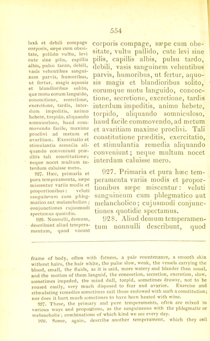 lax& et debili compage corporis, ssepe cum obesi- tate, pallido vultu, levi cute sine pilis, capillis albis, pulsu tarclo, debili, vasis vehentibus sangui- nem parvis, humoribus, ut fertur, magis aquosis et blandioribus solito, que motu eorum languido, concoctione, secretione, excretione, tardis, inter- dum impeditis, ammo hebete, torpido, aliquando somniculoso, baud com- movendo facile, maxime proclivi ad metum et avaritiam. Exercitatio et stimulantia remedia ali- quando conveniunt prie- ditis tali constitutione; neque nocet multum in- terdum caluisse mero. 927. Haec, primaria et pura temperamenta, ssepe miscentur variis modis et proportionibus: veluti sanguineum cum phleg- matico aut melancholico ; conjunctiones cujusmodi spectamus quotidie. 928. Nonnulli, demum, describunt aliud tempera- mentum, quod vocant corporis compage, ssepe cum obe- sitate, vultu pallido, cute levi sine pilis, capillis albis, pulsu tardo, debili, vasis sanguinem vehentibus parvis, humoribus, ut fertur, aquo- sis magis et blandioribus solito, eorumque motu languido, concoc- tione, secretione, excretione, tardis interdum impeditis, animo hebete, torpido, aliquando somniculoso, baud facile commovendo, ad metum et avaritiam maxime proclivi. Tali constitutione prseditis, exercitatio, et stimulantia remedia aliquando conveniunt; neque multum nocet interdum caluisse mero. 927. Primaria et pura hsec tem- peramenta variis modis et propor- tionibus ssepe miscentur: veluti sanguineum cum phlegmatico aut melancholico; cujusmodi conjuuc- tiones quotidie spectamus. 928. Aliud demum temperamen- tum nonnulli describunt, quod frame of body, often with fatness, a pale countenance, a smooth skin without hairs, the hair white, the pulse slow, weak, the vessels carrying the blood, small, the fluids, as it is said, more watery and blander than usual, and the motion of them languid, the concoction, secretion, excretion, slow, sometimes impeded, the mind dull, torpid, sometimes drowsy, not to be roused easily, very much disposed to fear and avarice. Exercise and stimulating remedies sometimes suit those endowed with such a constitution; nor does it hurt much sometimes to have been heated with wine. 927. These, the primary and pure temperaments, often are mixed in various ways and proportions, as the sanguineous with the phlegmatic or melancholic ; combinations of which kind we see every day. 920. Some, again, describe another temperament, which they call