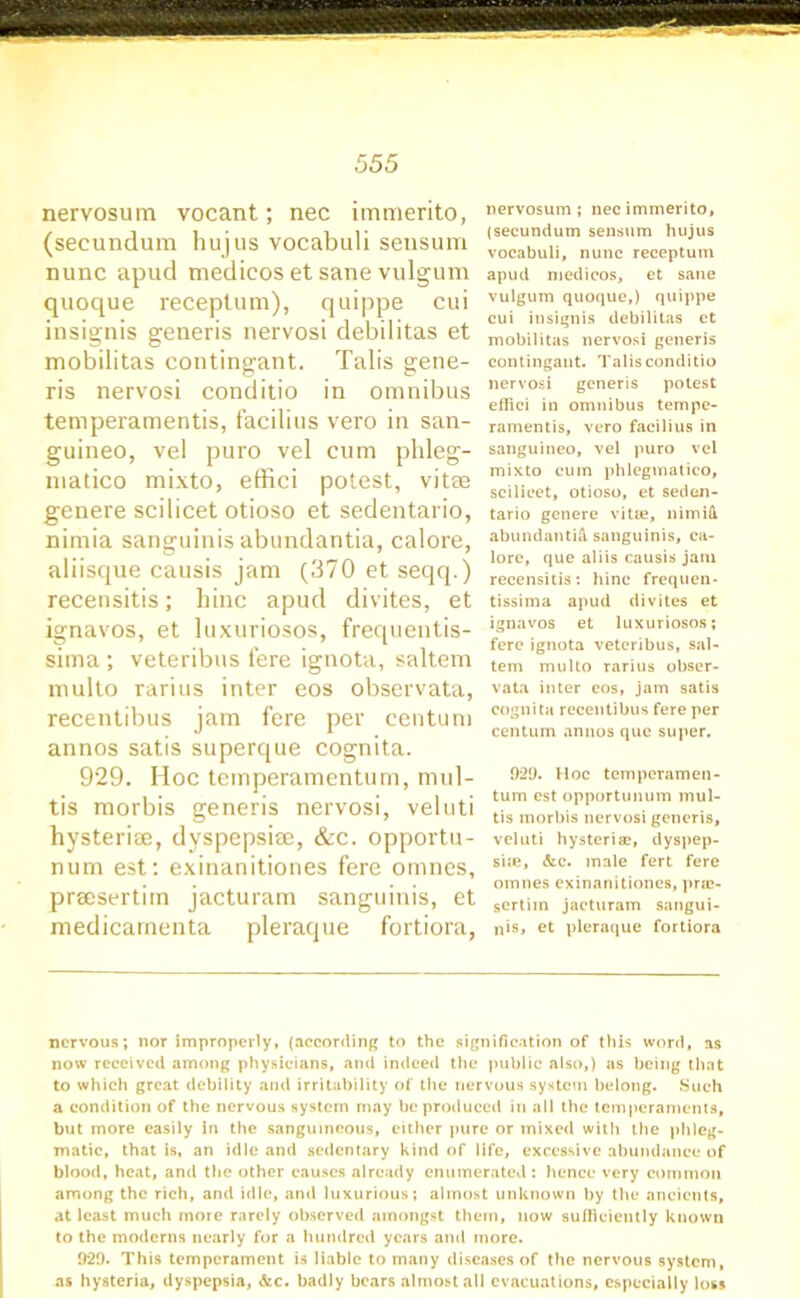 nervosum vocant; nec immerito, (secundum hujus vocabuli sensum nunc apud medicos et sane vulgum quoque receptum), quippe cui insignis generis nervosi debilitas et mobilitas contingant. Tabs gene- ris nervosi conditio in omnibus temperamentis, facilius vero in san- guineo, vel puro vel cum phleg- niatico mixto, effici potest, vitae genere scilicet otioso et sedentario, nimia sanguinis abundantia, calore, aliisque causis jam (370 et seqq.) recensitis; bine apud divites, et ignavos, et luxuriosos, frequentis- sima ; veteribus fere ignota, saltern multo rarius inter eos observata, recentibus jam fere per centum annos satis superque cognita. 929. Hoc temperamentum, mul- tis morbis generis nervosi, veluti hysteriae, dyspepsiae, &c. opportu- num est: exinanitiones fere omnes, praesertiin jacturam sanguinis, et medicamenta pleraque fortiora, nervosum; nec immerito, (secundum sensum hujus vocabuli, nunc receptum apud medicos, et sane vulgum quoque,) quippe cui insignis debilitas ct mobilitas nervosi generis contingant. Talisconditio nervosi generis potest effici in omnibus tempe- ramentis, vero facilius in sanguineo, vel puro vel mixto cum phlegmatico, scilicet, otioso, et seden- tario genere vitie, nimiH abundantia sanguinis, ca- lore, que aliis causis jam recensitis: hinc frequen- tissima apud divites et ignavos et luxuriosos; fere ignota veteribus, sal- tern multo rarius obser- vata inter eos, jam satis cognita recentibus fere per centum annos que super. 92(J. Hoc temperamen- tum est opportunum mul- tis morbis nervosi generis, veluti hysteria?, dyspep- sia, &c. male fert fere omnes exinanitiones, pne- sertim jacturam sangui- nis, et pleraque fortiora nervous; nor improperly, (according to the signification of this word, as now received among physicians, and indeed the public also,) as being that to which great debility and irritability of the nervous system belong. Such a condition of the nervous system may be produced in all the temperaments, but more easily in the sanguineous, either pure or mixed with the phleg- matic, that is, an idle and sedentary kind of life, excessive abundance of blood, heat, and the other causes already enumerated: hence very common among the rich, and idle, and luxurious; almost unknown by the ancients, at least much more rarely observed amongst them, now sufficiently known to the moderns nearly for a hundred years and more. 9*29. This temperament is liable to many diseases of the nervous system, as hysteria, dyspepsia, &c. badly bears almost all evacuations, especially loss