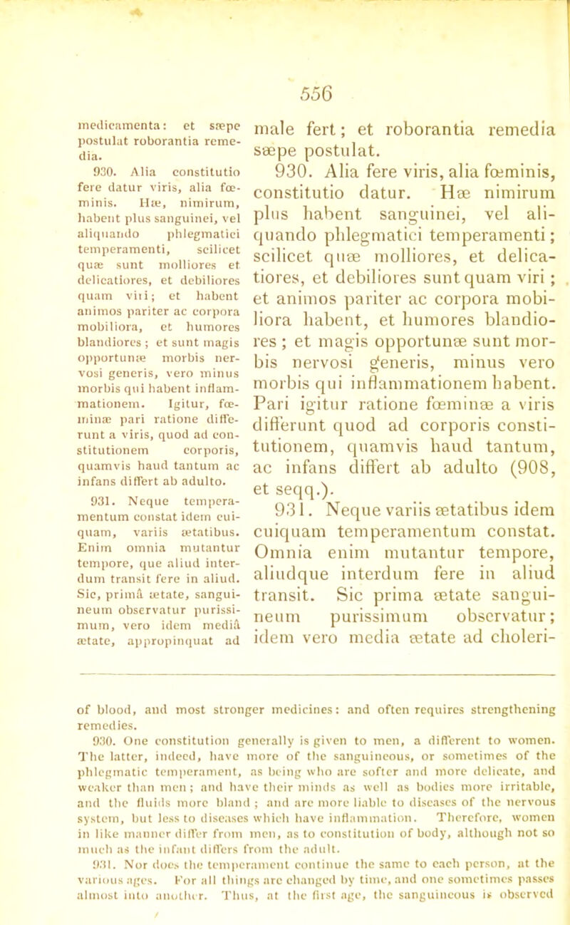 medicamenta: et saepe postulat roborantia rcme- dia. 930. Alia constitutio fere datur viris, alia foe- minis. Hie, nimirum, habent plus sanguinei, vel aliquando phlegmatici temperamenti, scilicet quie sunt molliores et delicatiores, et debiliores quam viri; et habent animos pari ter ac corpora mobiliora, et humores blandiorcs ; et sunt magis opportune morbis ner- vosi generis, vero minus morbis qui habent inflam- mationem. Igitur, fce- minae pari ratione diffe- runt a viris, quod ad con- stitutionem corporis, quamvis haud tantum ac infans differt ab adulto. 931. Neque tempera- mentum constat idem cui- quam, variis setatibus. Enirn omnia mutantur tempore, que aliud inter- dum transit fere in aliud. Sic, primA letate, sangui- neum observatur purissi- muin, vero idem medifi a?tate, appropinquat ad male fert; et roborantia remedia ssepe postulat. 930. Alia fere viris, alia foeminis, constitutio datur. Hse nimirum plus habent sanguinei, vel ali- cjuando phlegmatici temperamenti; scilicet quae molliores, et delica- tiores, et debiliores sunt quam viri; et animos pariter ac corpora mobi- liora habent, et humores blandio- res ; et magis opportune sunt mor- bis nervosi generis, minus vero morbis qui inflammationem habent. Pari igitur ratione fosminae a viris differunt quod ad corporis consti- tutionem, quamvis haud tantum, ac infans differt ab adulto (908, et seqq.). 931. Neque variis setatibus idem cuiquam temperamentum constat. Omnia enim mutantur tempore, aliudque interdum fere in aliud transit. Sic prima setate sangui- neum purissimum observatur; idem vero media setate ad choleri- of blood, and most stronger medicines: and often requires strengthening remedies. 930. One constitution generally is given to men, a different to women. The latter, indeed, have more of the sanguineous, or sometimes of the phlegmatic temperament, as being who are softer and more delicate, and weaker than men; and have their minds as well as bodies more irritable, and the fluids more bland ; and are more liable to diseases of the nervous system, but less to diseases which have inflammation. Therefore, women in like manner differ from men, as to constitution of body, although not so much as the infant differs from the adult. 931. Nor does the temperament continue the same to each person, at the various ages. For all things arc changed by time, and one sometimes passes almost into another. Thus, at the first age, the sanguineous is observed