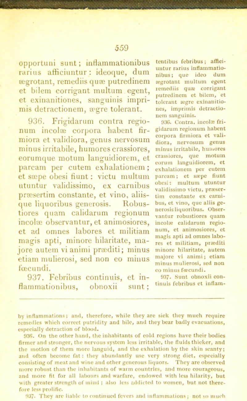 opportuni sunt; inflammationibus rarius afficiuntur: icleoque, dum eegrotant, remediis quae putredinem et bilem corrigant multum egent, et exinanitiones, sanguinis impri- mis detractionem, spgre tolerant. 936. Frigidarum contra regio- num incolae corpora habent fir- miora et validiora, genus nervosum minus irritabile, humores crassiores, eorumque motum languidiorem, et parcam per cutem exhalationem; et ssepe obesi fiunt: victu multum utuntur validissimo, ex carnibus prsesertim constante, et vino, aliis- que liquoribus generosis. Robus- tiores quam calidarum regionum incolae observantur, et animosiores, et ad omnes labores et militiam magis apti, minore hilaritate, ma- jore autem vi animi preediti; minus etiam mulierosi, sed non eo minus foecundi. 937. Febribus continuis, et in- flammationibus, obnoxii sunt; tentibus febribus; affici- untur rarius inflammatio- nibus; que ideo dum oegrotant multum egent remediis quae corrigant putredinem et bilem, et tolerant segre exinanitio- nes, imprimis detractio- nem sanguinis. 936. Contra, incolae fri- gidarum regionum habent corpora firmiora et vali- diora, nervosum genus minus irritabile, humores crassiores, que motum eorum languidiorem, et exhalationem per cutem parcam; et saepe fiunt obesi: multum utuntur validissimo victu, praeser- tim constante ex earui- bus, et vino, que aliis ge- nerosis liquoribus. Obser- vantur robustiorcs quam incolae calidarum regio- num, et animosiores, et maigis apti ad omnes labo- res et militiam, praediti minore hilaritate, autem majore vi animi; etiam minus mulierosi, sed non eo minus foecundi. 937. Sunt obnoxii con- tinuis febribus et inflam- by inflammations; and, therefore, while they arc sick they much require remedies which correct putridity and bile, and they bear badly evacuations, especially detraction of blood. 936. On the other hand, the inhabitants of cold regions have their bodies firmer and stronger, the nervous system less irritable, the fluids thicker, and the motion of them more languid, and the exhalation by the skin scanty; and often become fat: they abundantly use very strong diet, especially consisting of meat and wine and other generous liquors. They are observed more robust than the inhabitants of warm countries, and more courageous, and more fit for all labours and warfare, endowed with less hilarity, but with greater strength of mind ; also less addicted to women, but not there- fore less prolific. 937. They arc liable to continued fevers and inflammations; not so much