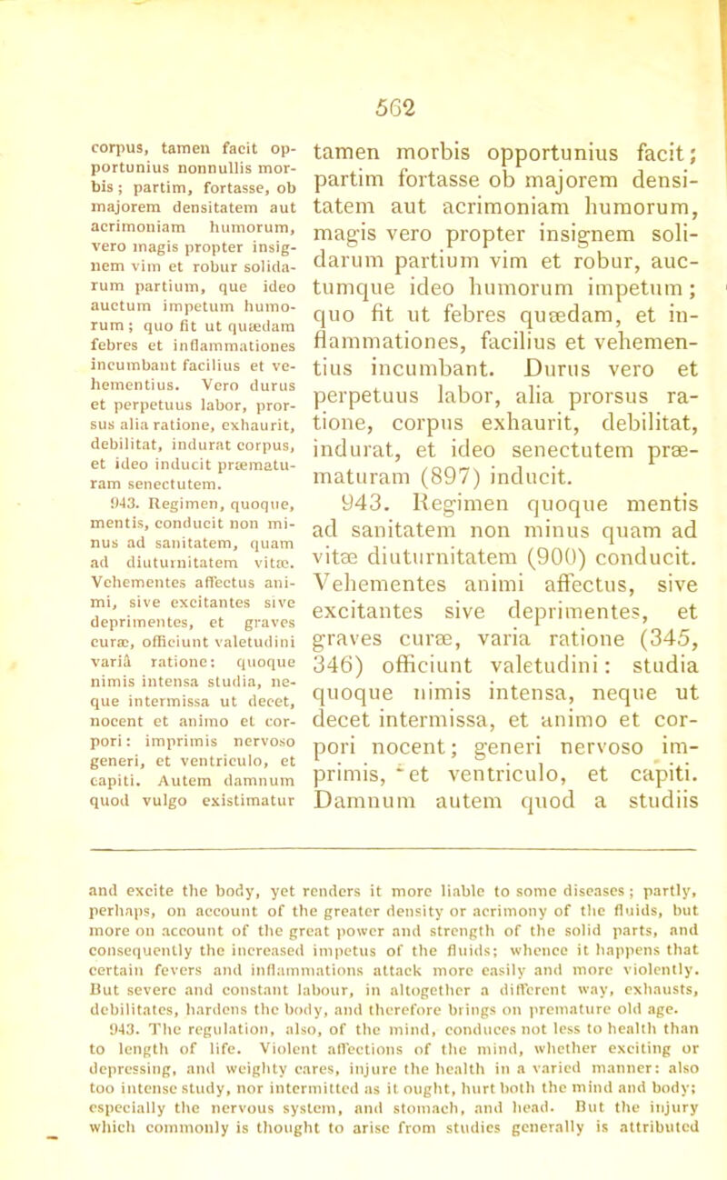 corpus, taraen facit op- portunius nonnullis mor- tis ; partim, fortasse, ob majorem densitatem aut acrimoniam humorum, vero magis propter insig- nem vim et robur solida- rum partium, que ideo auctum impetum humo- rum; quo fit ut qu&edam febres et infiammationes incumbant facilius et ve- hementius. Vero durus et perpetuus labor, pror- sus aliaratione, exhaurit, debilitat, indurat corpus, et ideo inducit prsematu- ram senectutem. 943. Regimen, quoque, mentis, conducit non mi- nus ad sanitatem, quam ad diuturnitatem vittc. Vehementes affectus ani- mi, sive excitantes sive deprimentes, et graves curaD, officiunt valetudini vari& ratione: quoque nimis intensa studia, ne- que intermissa ut decet, nocent et animo et cor- pori: imprimis nervoso generi, et ventriculo, et eapiti. Autem damnum quod vulgo existimatur tamen morbis opportunity facit; partim fortasse ob majorem densi- tatem aut acrimoniam humorum, magis vero propter insignem soli- darum partium vim et robur, auc- tumque ideo humorum impetum; cjuo fit ut febres queedam, et in- ffammationes, facilius et vehemen- tius incumbant. Durus vero et perpetuus labor, alia prorsus ra- tione, corpus exhaurit, debilitat, indurat, et ideo senectutem prae- maturam (897) inducit. 943. Regimen quoque mentis ad sanitatem non minus quam ad vitae diuturnitatem (900) conducit. Vehementes animi affectus, sive excitantes sive deprimentes, et graves curse, varia ratione (345, 346) officiunt valetudini: studia quoque nimis intensa, neque ut decet intermissa, et animo et cor- pori nocent; generi nervoso im- primis, ~et ventriculo, et eapiti. Damnum autem quod a studiis and excite the body, yet renders it more liable to some diseases ; partly, perhaps, on account of the greater density or acrimony of the fluids, but more on account of the great power and strength of the solid parts, and consequently the increased impetus of the fluids; whence it happens that certain fevers and inflammations attack more easily and more violently. But severe and constant labour, in altogether a different way, exhausts, debilitates, hardens the body, and therefore brings on premature old age. 943. The regulation, also, of the mind, conduces not less to health than to length of life. Violent affections of the mind, whether exciting or depressing, and weighty cares, injure the health in a varied manner: also too intense study, nor intermitted as it. ought, hurt both the mind and body; especially the nervous system, and stomach, and head. But the injury which commonly is thought to arise from studies generally is attributed