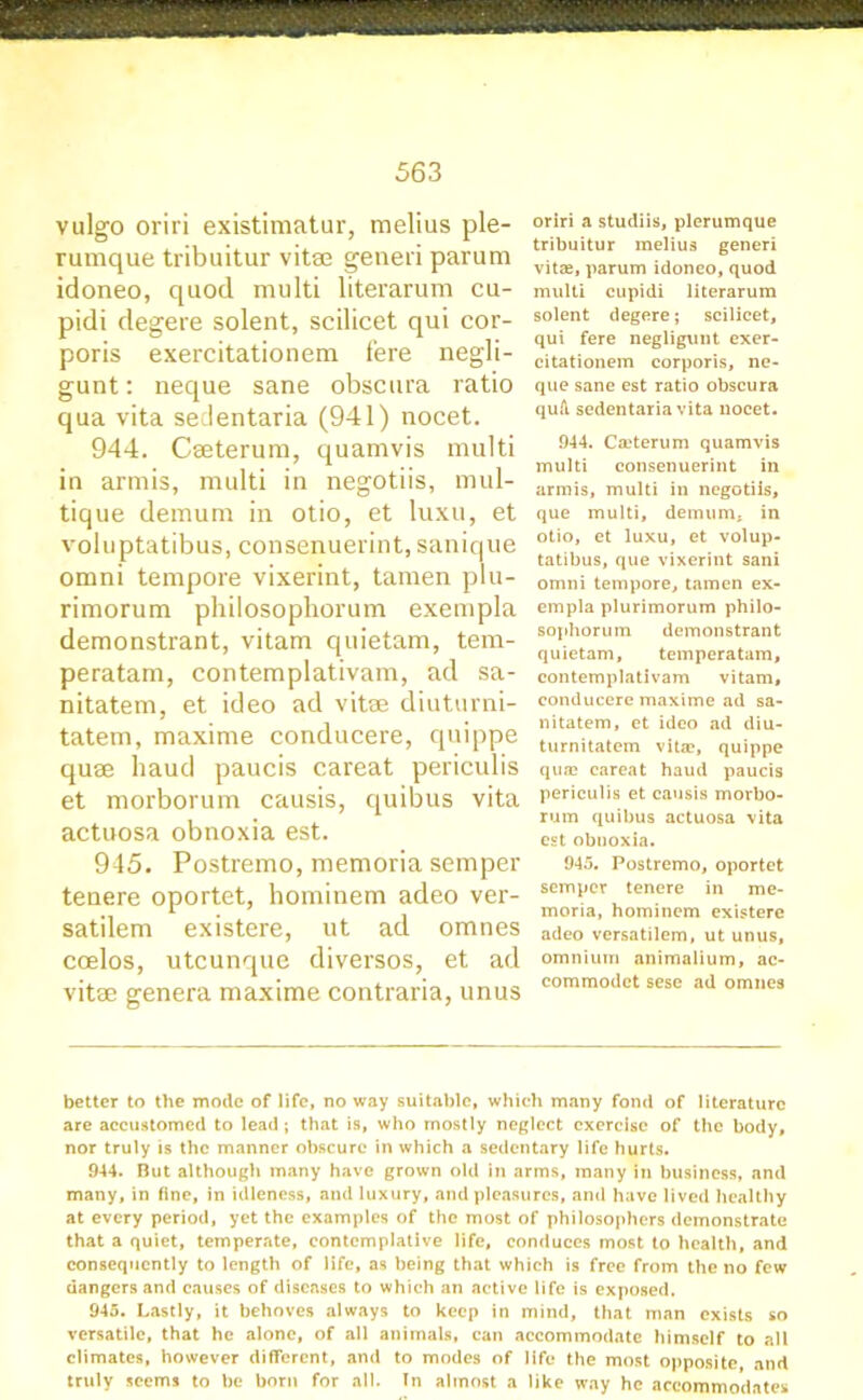 vulgo oriri existimatur, melius ple- rumque tribuitur vitee generi parum idoneo, quod multi literarum cu- pidi degere solent, scilicet qui cor- poris exercitationem fere negli- gunt: neque sane obscura ratio qua vita sedentaria (941) nocet. 944. Cseterum, quamvis multi in armis, multi in negotiis, mul- tique demum in otio, et luxu, et voluptatibus, consenuerint, sanique omni tempore vixerint, tamen plu- rimorum philosophorum exempla demonstrant, vitam quietam, tem- peratam, contemplativam, ad sa- nitatem, et ideo ad vitse diuturni- tatem, maxime conducere, quippe quae baud paucis careat periculis et morborum causis, quibus vita actuosa obnoxia est. 945. Postremo, memoria semper tenere oportet, hominem adeo ver- satilem existere, ut ad omnes ccelos, utcunque diversos, et ad vitae genera maxime contraria, unus oriri a studiis, plerumque tribuitur melius generi vitse, parum idoneo, quod multi cupidi literarum solent degere; scilicet, qui fere negligunt exer- citationem corporis, ne- que sane est ratio obscura quA, sedentaria vita nocet. 944. Ca?terum quamvis multi consenuerint in armis, multi in negotiis, que multi, demum. in otio, et luxu, et volup- tatibus, que vixerint sani omni tempore, tamen ex- empla plurimorum philo- sophorum demonstrant quietam, temperatam, contemplativam vitam, conducere maxime ad sa- nitatem, et ideo ad diu- turnitatem vita?, quippe qua? careat haud paucis periculis et causis morbo- rum quibus actuosa vita est obnoxia. 945. Postremo, oportet semper tenere in me- moria, hominem existere adeo versatilem, ut unus, omnium animalium, ac- commodct sese ad omnes better to the mode of life, no way suitable, which many fond of literature are accustomed to lead ; that is, who mostly neglect exercise of the body, nor truly is the manner obscure in which a sedentary life hurts. 944. Out although many have grown old in arms, many in business, and many, in fine, in idleness, and luxury, and pleasures, and have lived healthy at every period, yet the examples of the most of philosophers demonstrate that a quiet, temperate, contemplative life, conduces most to health, and consequently to length of life, as being that which is free from the no few dangers and causes of diseases to which an active life is exposed. 945. Lastly, it behoves always to keep in mind, that man exists so versatile, that he alone, of all animals, can accommodate himself to all climates, however different, and to modes of life the most opposite, and truly seems to be born for all. In almost a like way he accommodates