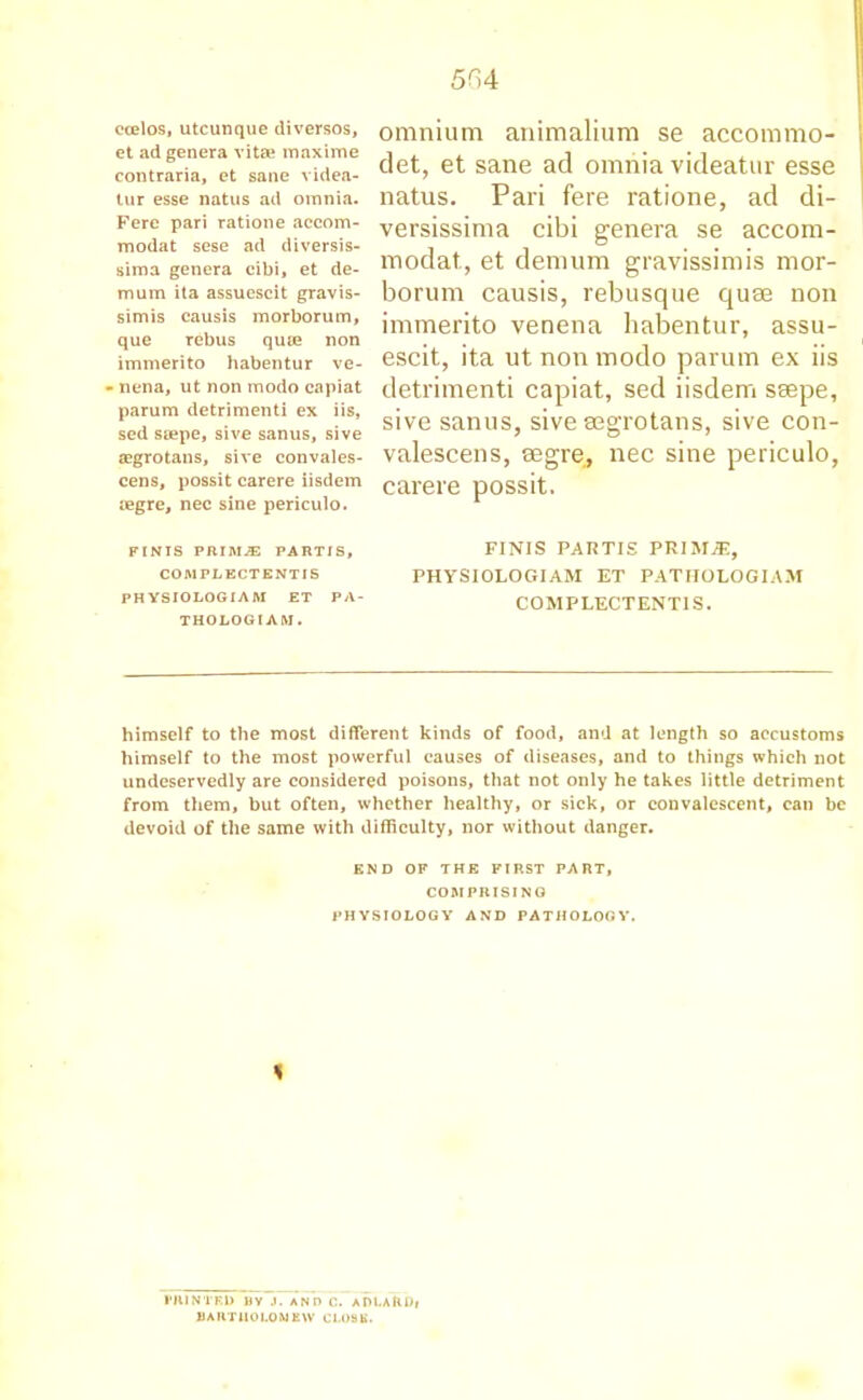 ccelos, utcunque diversos, et ad genera vitae maxime contraria, et sane videa- tur esse natus ad omnia. Fere pari ratione accom- modat sese ad diversis- sima genera cibi, et de- mum ita assuescit gravis- simis causis morborum, que rebus quae non immerito habentur ve- - nena, ut non modo capiat parum detrimenti ex iis, sed saepe, sive sanus, sive aegrotans, sive convales- cens, possit carere iisdem legre, nec sine periculo. omnium animalium se accommo- det, et sane ad omnia videatur esse natus. Pari fere ratione, ad di- versissima cibi genera se accom- modat, et demum gravissimis mor- borum causis, rebusque quae non immerito venena habentur, assu- escit, ita ut non modo parum ex iis detrimenti capiat, sed iisdem saepe, sive sanus, sive aegrotans, sive con- valescens, aegre, nec sine periculo, carere possit. FINIS PRIM^ PARTIS, COMPLECTKNTIS PH YSIOLOGIA M ET PA- THOLOGIA M. FINIS PARTIS PRIMiE, PHYSIOLOGIAM ET PATHOLOGIAM COMPLECTENTIS. himself to the most different kinds of food, and at length so accustoms himself to the most powerful causes of diseases, and to things which not undeservedly are considered poisons, that not only he takes little detriment from them, but often, whether healthy, or sick, or convalescent, can be devoid of the same with difficulty, nor without danger. END OF THE FIRST PART, COMPRISING PHYSIOLOGY AND PATHOLOGY. % PRINTED By ,i. ano c. ADLAlibf BARTHOLOMEW CLOSE.