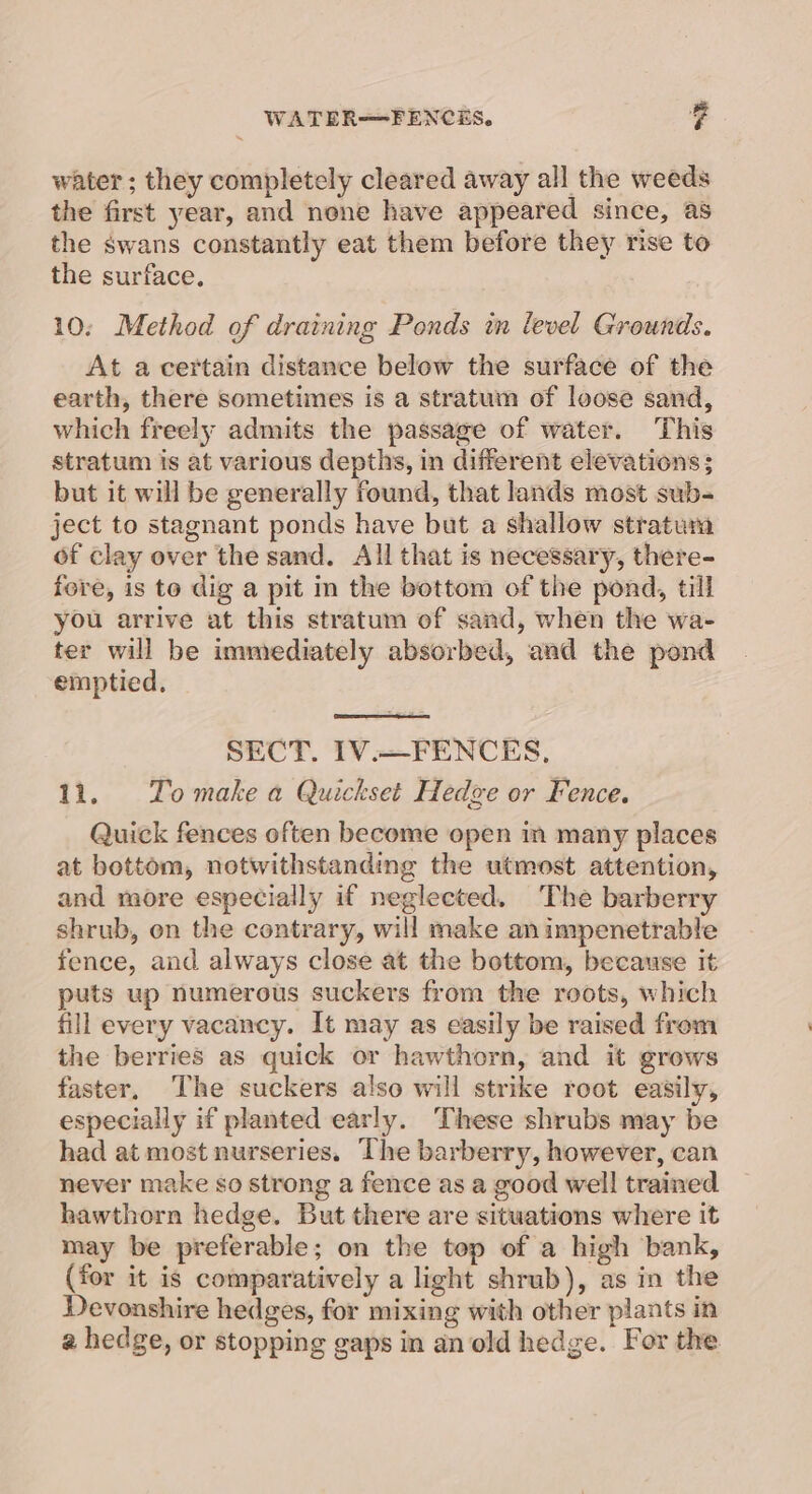WATER—FENCES. v4 water ; they completely cleared away all the weeds the first year, and none have appeared since, as the swans constantly eat them before they rise to the surface. 10: Method of draining Ponds in level Grounds. At a certain distance below the surface of the earth, there sometimes is a stratum of loose sand, which freely admits the passage of water. This stratum is at various depths, in different elevations; but it will be generally found, that lands most sub- ject to stagnant ponds have but a shallow stratum of clay over the sand. All that is necessary, there- fere, is to dig a pit in the bottom of the pond, till you arrive at this stratum of sand, when the wa- ter will be immediately absorbed, and the pond emptied, SECT. 1V.—FENCES, 11. Tomake a Quickset Hedze or Fence. Quick fences often become open im many places at bottom, notwithstanding the utmost attention, and more especially if neglected. The barberry shrub, on the contrary, will make animpenetrable fence, and always close at the bottom, because it puts up numerous suckers from the roots, which fill every vacancy. It may as easily be raised from the berries as quick or hawthorn, and it grows faster, The suckers also will strike root easily, especially if planted early. These shrubs may be had at most nurseries. The barberry, however, can never make so strong a fence as a good well trained hawthorn hedge. But there are situations where it may be preferable; on the top of a high bank, (for it is comparatively a light shrub), as in the Devonshire hedges, for mixing with other plants in a hedge, or stopping gaps in an old hedge. For the