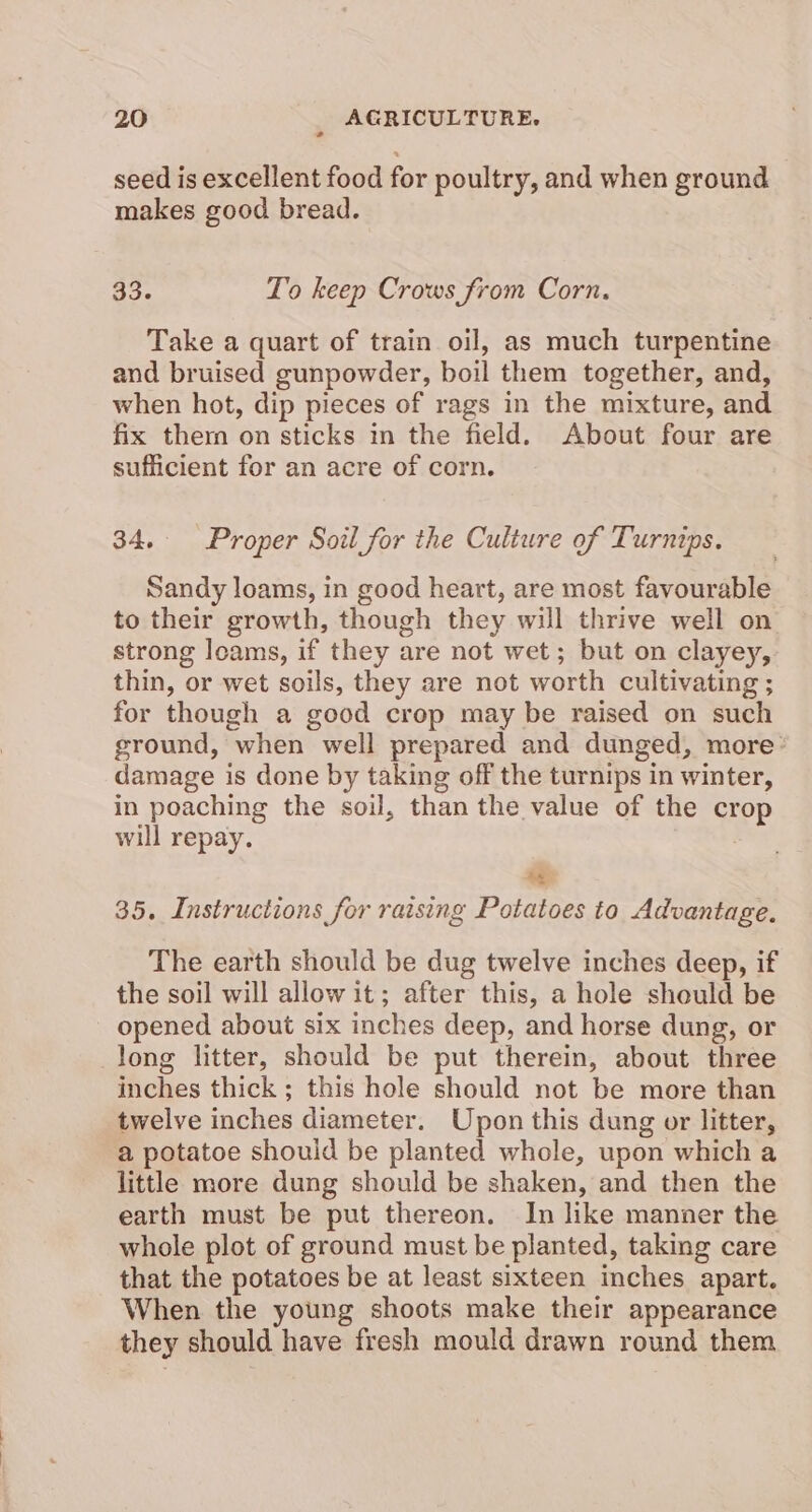 seed is excellent food for poultry, and when ground | makes good bread. 33. To keep Crows from Corn. Take a quart of train oil, as much turpentine and bruised gunpowder, boil them together, and, when hot, dip pieces of rags in the mixture, and fix thern on sticks in the field. About four are sufficient for an acre of corn. 34. Proper Soil for the Culture of Turnips. Sandy loams, in good heart, are most favourable to their growth, though they will thrive well on strong loams, if they are not wet; but on clayey, thin, or wet soils, they are not worth cultivating ; for though a good crop may be raised on such ground, when well prepared and dunged, more damage is done by taking off the turnips in winter, in poaching the soil, than the value of the crop will repay. ae 35. Instructions for raising Potatoes to Advantage. The earth should be dug twelve inches deep, if the soil will allow it; after this, a hole should be opened about six inches deep, and horse dung, or long litter, should be put therein, about three inches thick; this hole should not be more than twelve inches diameter. Upon this dung or litter, a potatoe should be planted whole, upon which a little more dung should be shaken, and then the earth must be put thereon. In like manner the whole plot of ground must be planted, taking care that the potatoes be at least sixteen inches apart. When the young shoots make their appearance they should have fresh mould drawn round them