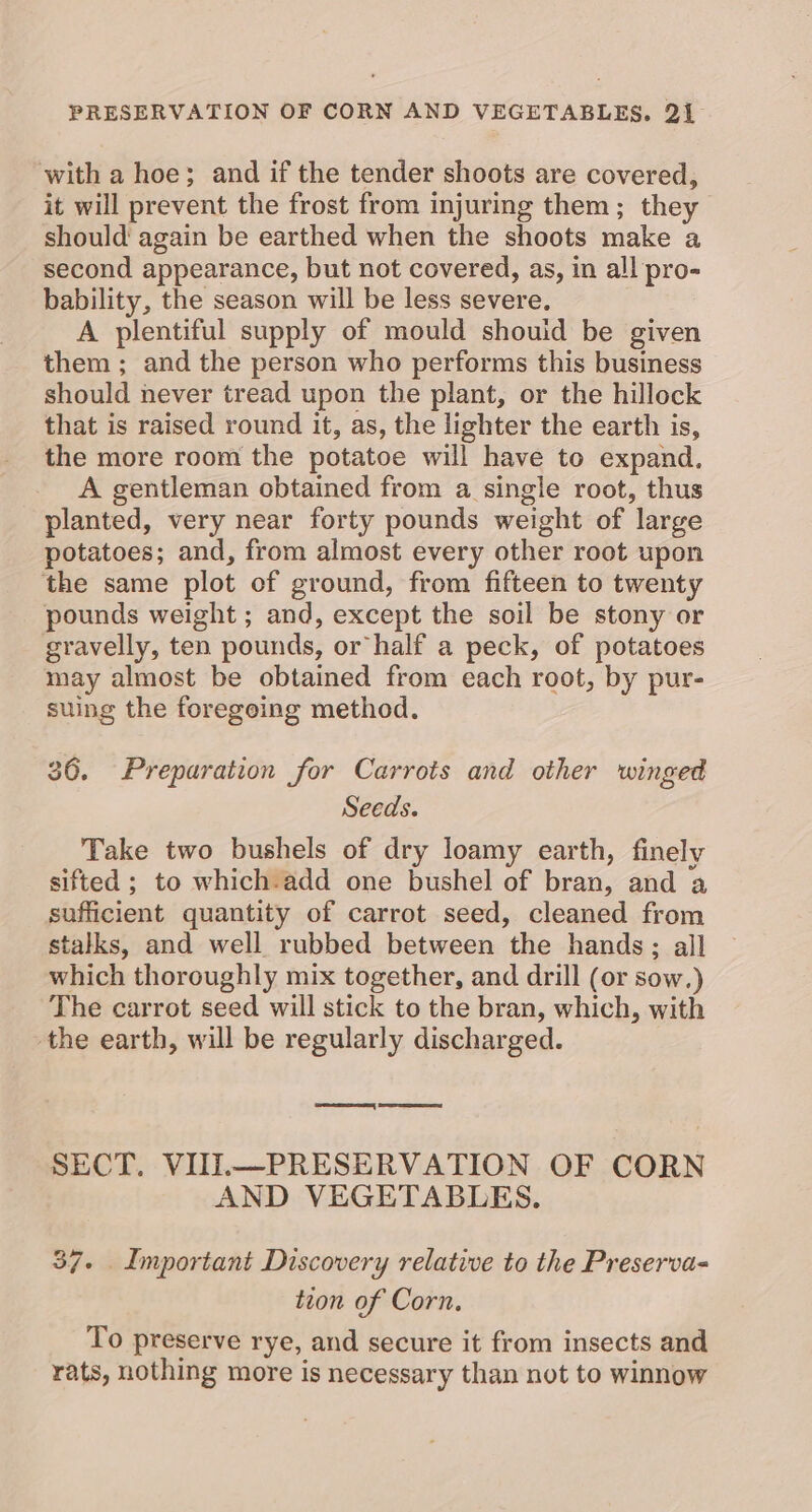 with a hoe; and if the tender shoots are covered, it will prevent the frost from injuring them; they should again be earthed when the shoots make a second appearance, but not covered, as, in all pro- bability, the season will be less severe. A plentiful supply of mould shouid be given them ; and the person who performs this business should never tread upon the plant, or the hillock that is raised round it, as, the lighter the earth is, the more room the potatoe will have to expand. A gentleman obtained from a single root, thus planted, very near forty pounds weight of large potatoes; and, from almost every other root upon the same plot of ground, from fifteen to twenty pounds weight ; and, except the soil be stony or gravelly, ten pounds, or half a peck, of potatoes may almost be obtained from each root, by pur- suing the foregoing method. 36. Preparation for Carrots and other winged Seeds. Take two bushels of dry loamy earth, finely sifted ; to which-add one bushel of bran, and a sufficient quantity of carrot seed, cleaned from stalks, and well rubbed between the hands; all which thoroughly mix together, and drill (or sow.) The carrot seed will stick to the bran, which, with the earth, will be regularly discharged. ene eee SECT. VUI.—PRESERVATION OF CORN AND VEGETABLES. 37. Important Discovery relative to the Preserva- tion of Corn, To preserve rye, and secure it from insects and rats, nothing more is necessary than not to winnow