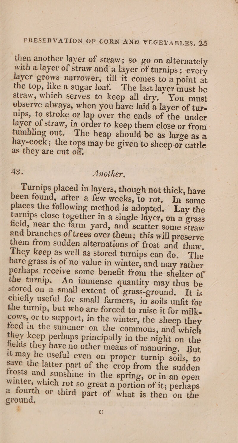 then another layer of straw; so go on alternately with a. layer of straw and a layer of turnips ; every layer grows narrower, till it comes to a point at the top, like a sugar loaf. The last layer must be straw, which serves to keep all dry.” You must observe always, when you have laid a layer of turs nips, to stroke or lap over the ends of the under layer of straw, in order to keep them close or from. tumbling out. The heap should be as large as a hay-cock; the tops may be given to sheep or cattle as they are cut off. 43, Another. Turnips placed in layers, though not thick, have been found, after a few weeks, to rot. In some places the following method is adopted. Lay the turnips close together in a single layer, on a grass field, near the farm yard, and scatter some straw and branches of trees over them; this will preserve them from sudden alternations of frost and thaw. They keep as well as stored turnips can do, The bare grass is of no value in winter, and may rather perhaps receive some benefit from the shelter of _ the turnip. An immense quantity may thus be stored on a small extent of grass-ground. It is chiefly useful for small farmers, in soils unfit for the turnip, but who are forced to raise it for milk Cows, or to support, in the winter, the sheep they feed in the summer: on the commons, and which they keep perhaps principally in the night on the fields they have no other means of manuring. But. it may be useful even on proper turnip soils, to save the latter part of the crop from the sudden frosts and sunshine in the spring, or in an open winter, which rot so great a portion of it; perhaps a fourth or third part of what is then on the ground, d C