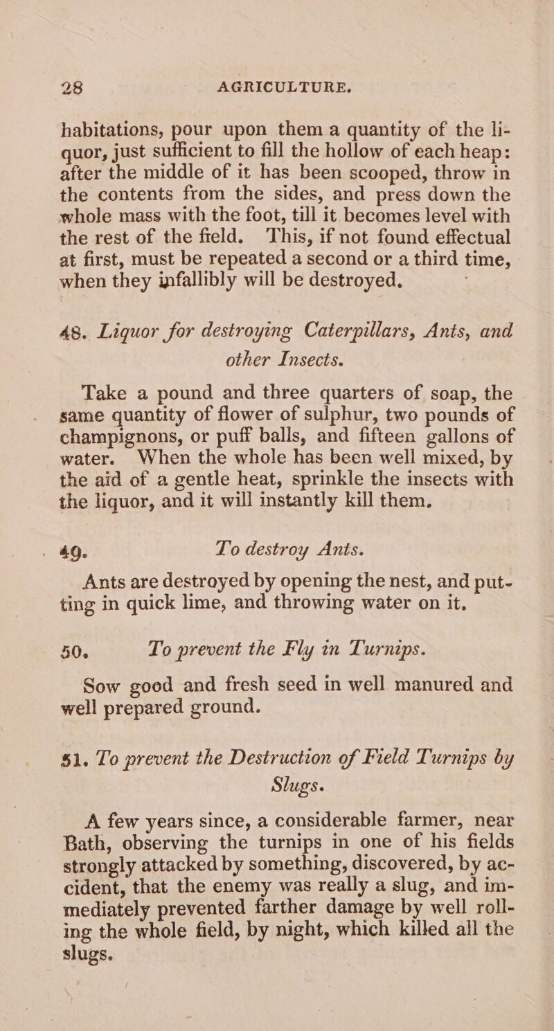 habitations, pour upon them a quantity of the li- quor, just sufficient to fill the hollow of each heap: after the middle of it has been scooped, throw in the contents from the sides, and press down the whole mass with the foot, till it becomes level with the rest of the field. This, if not found effectual at first, must be repeated a second or a third time, when they infallibly will be destroyed. 48. Liquor for destroying Caterpillars, Ants, and other Insects. Take a pound and three quarters of soap, the same quantity of flower of sulphur, two pounds of champignons, or puff balls, and fifteen gallons of water. When the whole has been well mixed, by the aid of a gentle heat, sprinkle the insects with the liquor, and it will instantly kill them. . 49. To destroy Ants. Ants are destroyed by opening the nest, and put- ting in quick lime, and throwing water on it. 50. To prevent the Fly in Turnips. Sow good and fresh seed in well manured and well prepared ground. 51. To prevent the Destruction of Field Turnips by Slugs. A few years since, a considerable farmer, near Bath, observing the turnips in one of his fields strongly attacked by something, discovered, by ac- cident, that the enemy was really a slug, and im- mediately prevented farther damage by well roll- ing the whole field, by night, which killed all the slugs.