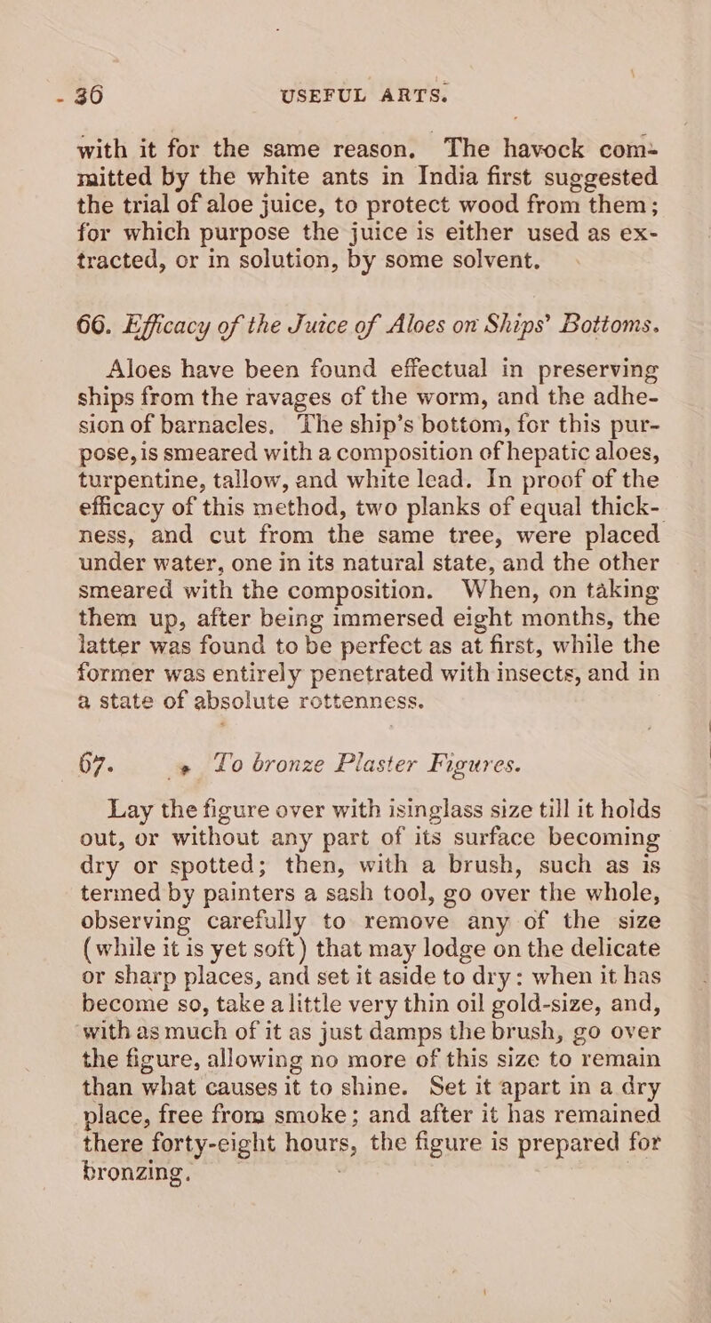 with it for the same reason. The havock com- mitted by the white ants in India first suggested the trial of aloe juice, to protect wood from them; for which purpose the juice is either used as ex- tracted, or in solution, by some solvent. 66. Efficacy of the Juice of Aloes on Ships’ Bottoms. Aloes have been found effectual in preserving ships from the ravages of the worm, and the adhe- sion of barnacles. The ship’s bottom, for this pur- pose, is smeared with a composition of hepatic aloes, turpentine, tallow, and white lead. In proof of the efficacy of this method, two planks of equal thick- ness, and cut from the same tree, were placed under water, one in its natural state, and the other smeared with the composition. When, on taking them up, after being immersed eight months, the latter was found to be perfect as at first, while the former was entirely penetrated with insects, and in a state of absolute rottenness. 07. » Lo bronze Plaster Figures. Lay the figure over with isinglass size till it holds out, or without any part of its surface becoming dry or spotted; then, with a brush, such as is termed by painters a sash tool, go over the whole, observing carefully to remove any of the size (while it is yet soft) that may lodge on the delicate or sharp places, and set it aside to dry: when it has become so, take alittle very thin oil gold-size, and, ‘with as much of it as just damps the brush, go over the figure, allowing no more of this size to remain than what causes it to shine. Set it apart in a dry place, free from smoke; and after it has remained there forty-eight hours, the figure is prepared for bronzing. ;