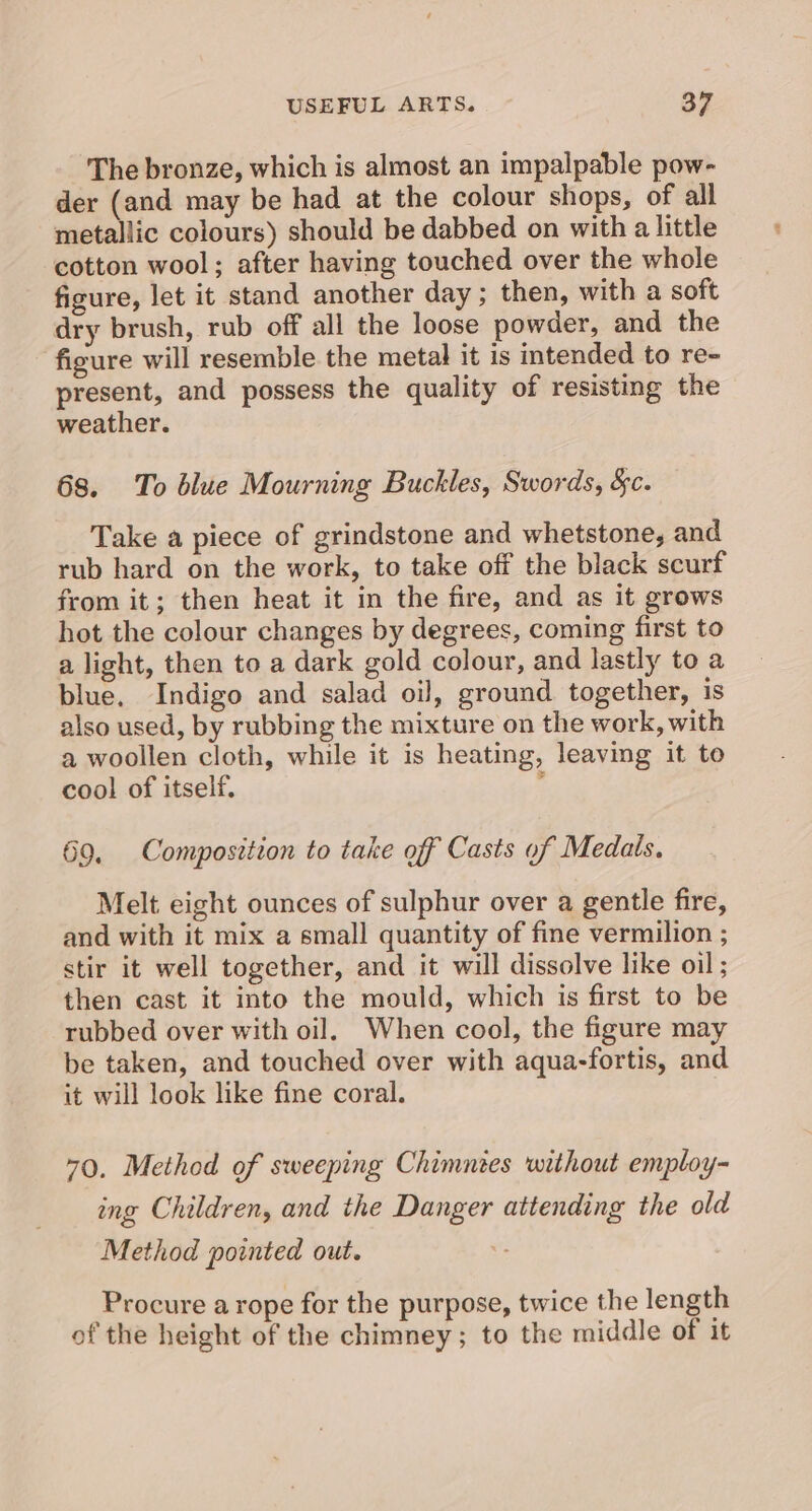 The bronze, which is almost an impalpable pow- der (and may be had at the colour shops, of all metallic colours) should be dabbed on with a little cotton wool; after having touched over the whole figure, let it stand another day ; then, with a soft dry brush, rub off all the loose powder, and the figure will resemble the metal it is intended to re- present, and possess the quality of resisting the weather. 68. To blue Mourning Buckles, Swords, Sc. Take a piece of grindstone and whetstone, and rub hard on the work, to take off the black scurf from it; then heat it in the fire, and as it grows hot the colour changes by degrees, coming first to a light, then to a dark gold colour, and lastly to a blue. Indigo and salad oil, ground together, is also used, by rubbing the mixture on the work, with a woollen cloth, while it is heating, leaving it to cool of itself. ; 69. Composition to take off Casts of Medals. Melt eight ounces of sulphur over a gentle fire, and with it mix a small quantity of fine vermilion ; stir it well together, and it will dissolve like oil; then cast it into the mould, which is first to be rubbed over with oil. When cool, the figure may be taken, and touched over with aqua-fortis, and it will look like fine coral. 70. Method of sweeping Chimnies without employ- ing Children, and the Danger attending the old Method pointed out. . Procure a rope for the purpose, twice the length of the height of the chimney; to the middle of it