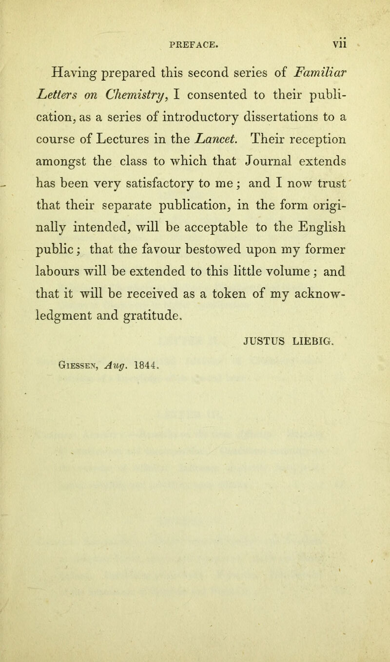 Having prepared this second series of Familiar Letters on Chemistry, I consented to their publi- cation, as a series of introductory dissertations to a course of Lectures in the Lancet. Their reception amongst the class to which that Journal extends has been very satisfactory to me; and I now trust that their separate publication, in the form origi- nally intended, will be acceptable to the English public; that the favour bestowed upon my former labours will be extended to this little volume ; and that it will be received as a token of my acknow- ledgment and gratitude. JUSTUS LIEBIG. Giessen, Aug. 1844,