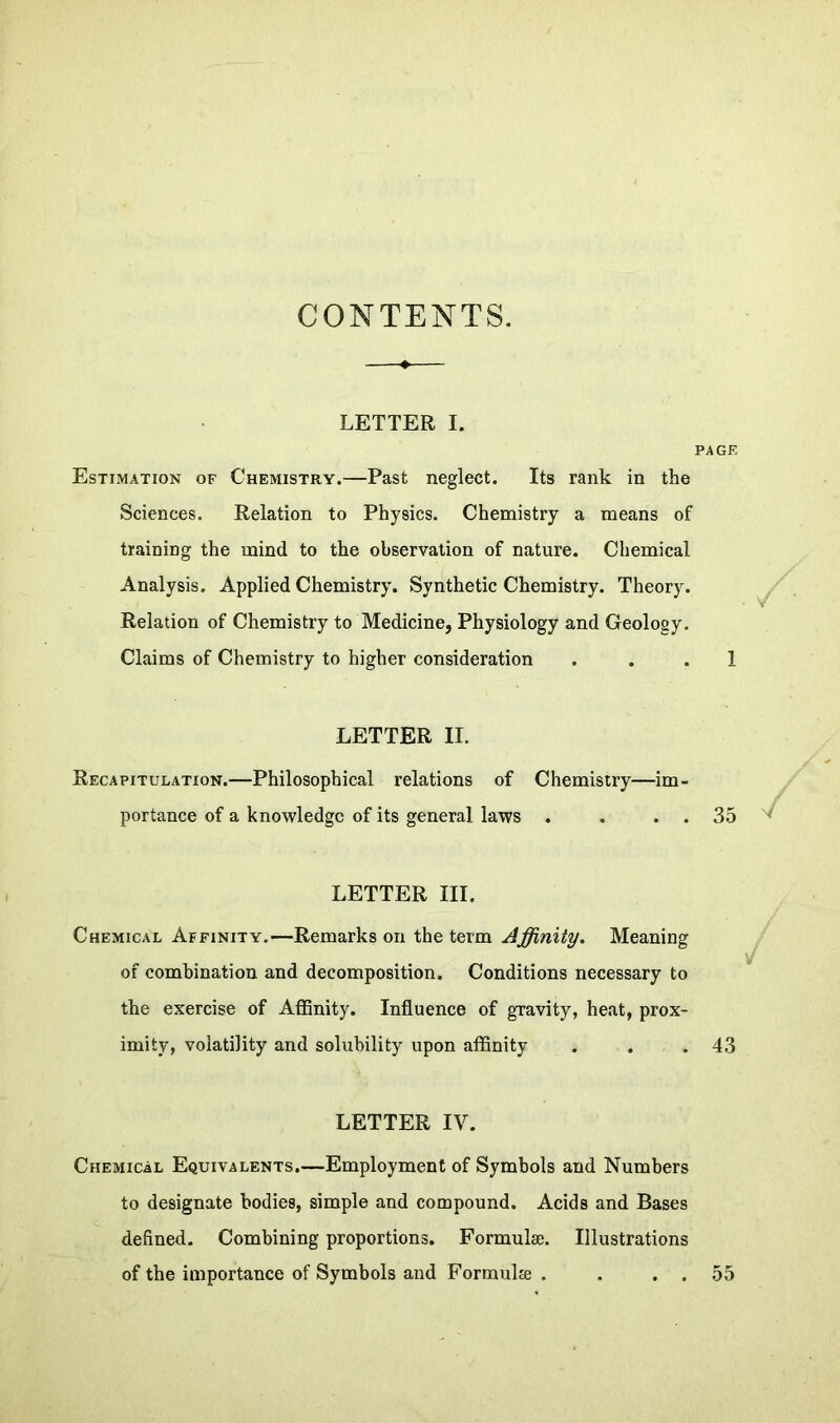 CONTENTS. LETTER I. PAGE Estimation of Chemistry.—Past neglect. Its rank in the Sciences. Relation to Physics. Chemistry a means of training the mind to the observation of nature. Chemical Analysis. Applied Chemistry. Synthetic Chemistry. Theory. Relation of Chemistry to Medicine, Physiology and Geology. Claims of Chemistry to higher consideration ... 1 LETTER II. Recapitulation.—Philosophical relations of Chemistry—im- portance of a knowledge of its general laws . . . . 35 LETTER III. Chemical Affinity.—Remarks on the term Affinity. Meaning of combination and decomposition. Conditions necessary to the exercise of Affinity. Influence of gravity, heat, prox- imity, volatility and solubility upon affinity . . . 43 LETTER IV. Chemical Equivalents.—Employment of Symbols and Numbers to designate bodies, simple and compound. Acids and Bases defined. Combining proportions. Formulae. Illustrations of the importance of Symbols and Formula . . . . 55