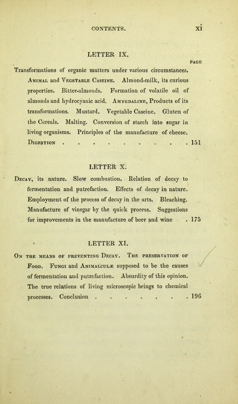 LETTER IX. PAGE Transformations of organic matters under various circumstances. Animal and Vegetable Caseine. Almond-milk, its curious properties. Bitter-almonds. Formation of volatile oil of almonds and hydrocyanic acid. Amygdaline, Products of its transformations. Mustard. Vegetable Caseine. Gluten of the Cereals. Malting. Conversion of starch into sugar in living organisms. Principles of the manufacture of cheese. Digestion . . . . . . . . .151 LETTER X. Decay, its nature. Slow combustion. Relation of decay to fermentation and putrefaction. Effects of decay in nature. Employment of the process of decay in the arts. Bleaching. Manufacture of vinegar by the quick process. Suggestions for improvements in the manufacture of beer and wine . 175 LETTER XI. On the means of preventing Decay. The preservation of Food. Fungi and Animalcule supposed to he the causes of fermentation and putrefaction. Absurdity of this opinion. The true relations of living microscopic beings to chemical processes. Conclusion 196