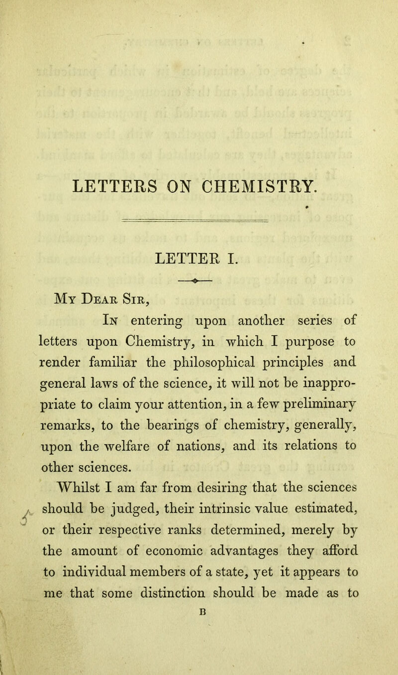 LETTERS ON CHEMISTRY. LETTER I. My Dear Sir, In entering upon another series of letters upon Chemistry, in which I purpose to render familiar the philosophical principles and general laws of the science, it will not be inappro- priate to claim your attention, in a few preliminary remarks, to the bearings of chemistry, generally, upon the welfare of nations, and its relations to other sciences. Whilst I am far from desiring that the sciences should be judged, their intrinsic value estimated, or their respective ranks determined, merely by the amount of economic advantages they afford to individual members of a state, yet it appears to me that some distinction should be made as to B