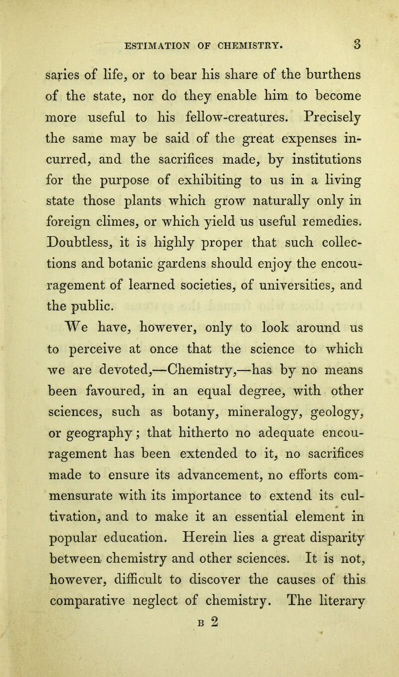 saries of life, or to bear his share of the burthens of the state, nor do they enable him to become more useful to his fellow-creatures. Precisely the same may be said of the great expenses in- curred, and the sacrifices made, by institutions for the purpose of exhibiting to us in a living state those plants which grow naturally only in foreign climes, or which yield us useful remedies. Doubtless, it is highly proper that such collec- tions and botanic gardens should enjoy the encou- ragement of learned societies, of universities, and the public. We have, however, only to look around us to perceive at once that the science to which we are devoted,—Chemistry,—has by no means been favoured, in an equal degree, with other sciences, such as botany, mineralogy, geology, or geography; that hitherto no adequate encou- ragement has been extended to it, no sacrifices made to ensure its advancement, no efforts com- mensurate with its importance to extend its cul- tivation, and to make it an essential element in popular education. Herein lies a great disparity between chemistry and other sciences. It is not, however, difficult to discover the causes of this comparative neglect of chemistry. The literary b 2