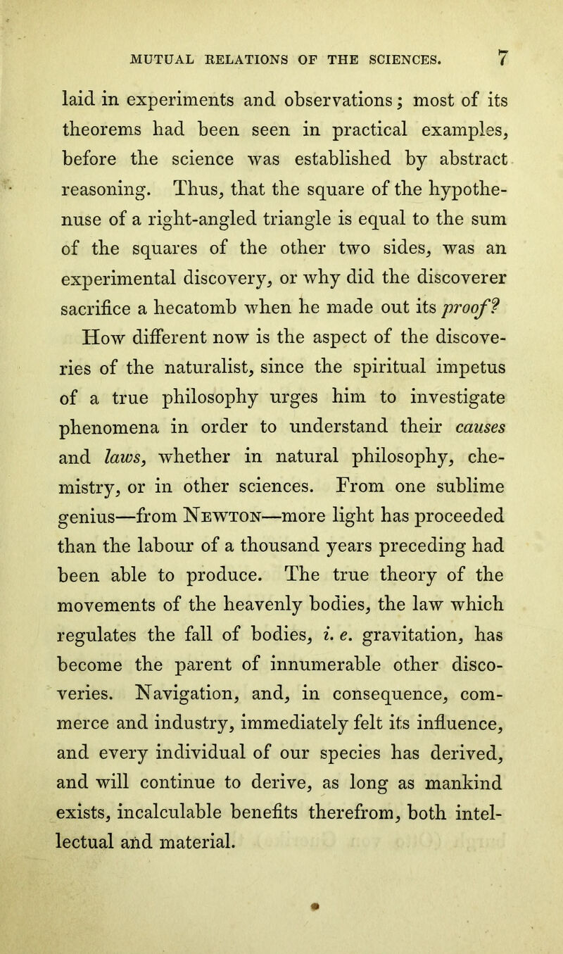 laid in experiments and observations; most of its theorems had been seen in practical examples, before the science was established by abstract reasoning. Thus, that the square of the hypothe- nuse of a right-angled triangle is equal to the sum of the squares of the other two sides, was an experimental discovery, or why did the discoverer sacrifice a hecatomb when he made out its proof ? How different now is the aspect of the discove- ries of the naturalist, since the spiritual impetus of a true philosophy urges him to investigate phenomena in order to understand their causes and laws, wdrether in natural philosophy, che- mistry, or in other sciences. From one sublime genius—from Newton—more light has proceeded than the labour of a thousand years preceding had been able to produce. The true theory of the movements of the heavenly bodies, the law which regulates the fall of bodies, i. e. gravitation, has become the parent of innumerable other disco- veries. Navigation, and, in consequence, com- merce and industry, immediately felt its influence, and every individual of our species has derived, and will continue to derive, as long as mankind exists, incalculable benefits therefrom, both intel- lectual and material.