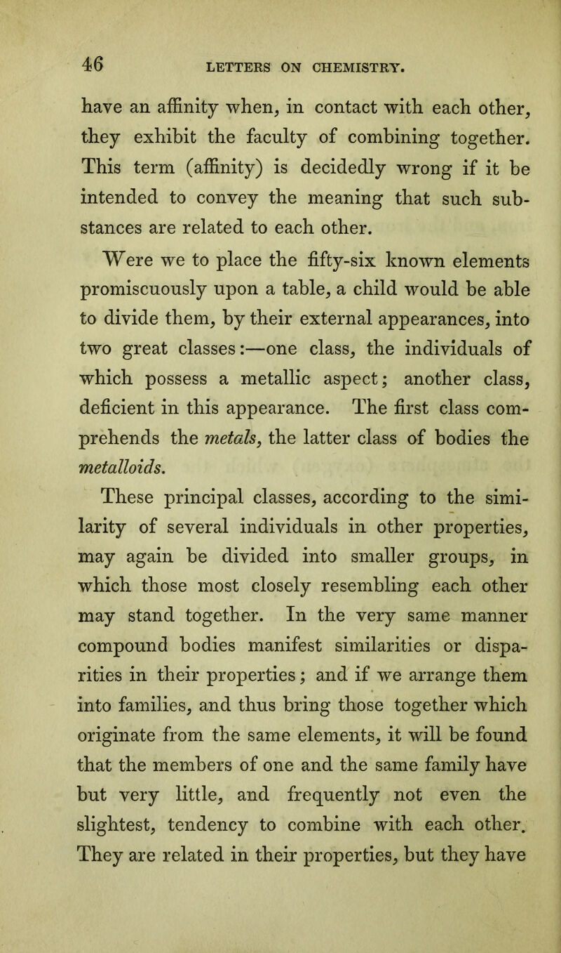 have an affinity when, in contact with each other, they exhibit the faculty of combining together. This term (affinity) is decidedly wrong if it be intended to convey the meaning that such sub- stances are related to each other. Were we to place the fifty-six known elements promiscuously upon a table, a child would be able to divide them, by their external appearances, into two great classes:—one class, the individuals of which possess a metallic aspect; another class, deficient in this appearance. The first class com- prehends the metals, the latter class of bodies the metalloids. These principal classes, according to the simi- larity of several individuals in other properties, may again be divided into smaller groups, in which those most closely resembling each other may stand together. In the very same manner compound bodies manifest similarities or dispa- rities in their properties; and if we arrange them into families, and thus bring those together which originate from the same elements, it will be found that the members of one and the same family have but very little, and frequently not even the slightest, tendency to combine with each other. They are related in their properties, but they have