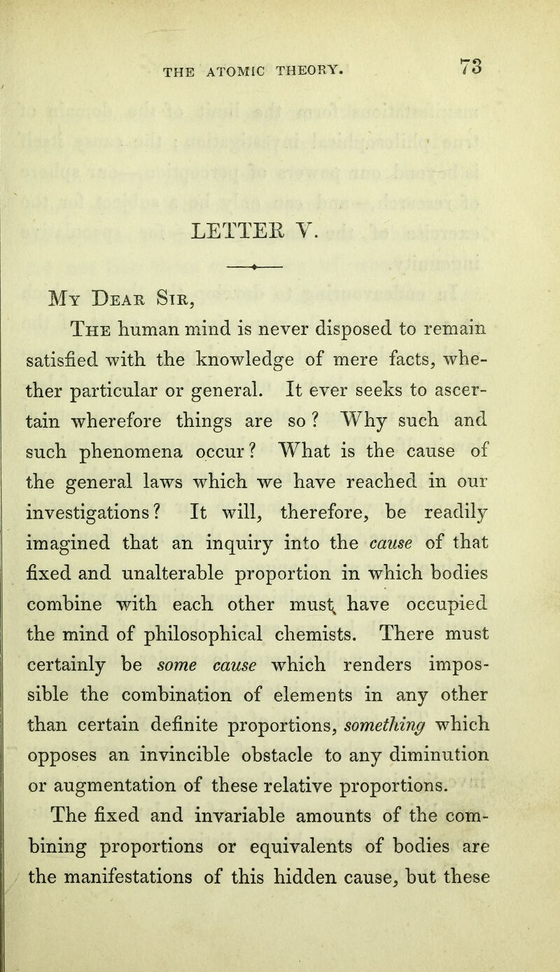 LETTER Y. My Dear Sir, The human mind is never disposed to remain satisfied with the knowledge of mere facts, whe- ther particular or general. It ever seeks to ascer- tain wherefore things are so ? Why such and such phenomena occur ? What is the cause of the general laws which we have reached in our investigations ? It will, therefore, be readily imagined that an inquiry into the cause of that fixed and unalterable proportion in which bodies combine with each other mustx have occupied the mind of philosophical chemists. There must certainly be some cause which renders impos- sible the combination of elements in any other than certain definite proportions, something which opposes an invincible obstacle to any diminution or augmentation of these relative proportions. The fixed and invariable amounts of the com- bining proportions or equivalents of bodies are the manifestations of this hidden cause, hut these