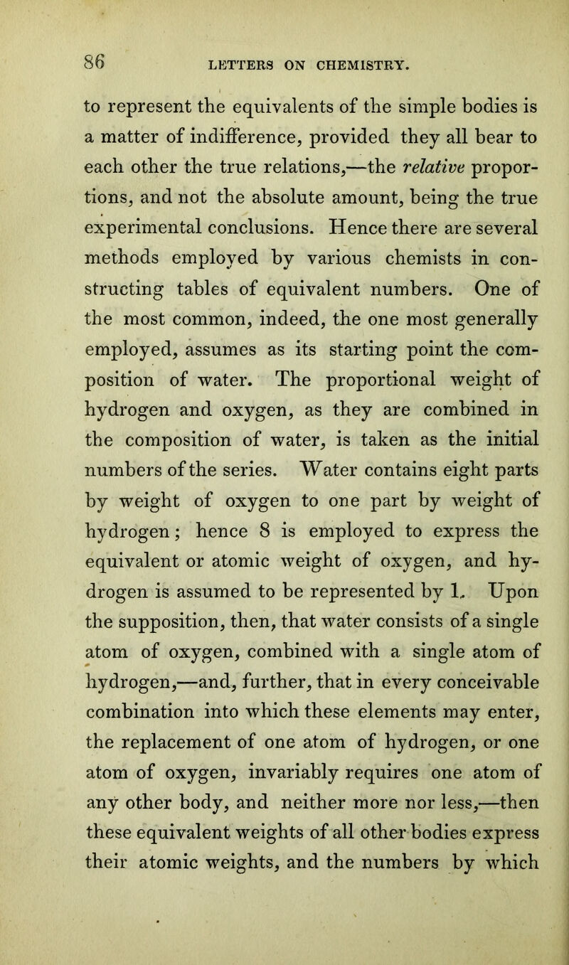 to represent the equivalents of the simple bodies is a matter of indifference, provided they all bear to each other the true relations,—the relative propor- tions, and not the absolute amount, being the true experimental conclusions. Hence there are several methods employed by various chemists in con- structing tables of equivalent numbers. One of the most common, indeed, the one most generally employed, assumes as its starting point the com- position of water. The proportional weight of hydrogen and oxygen, as they are combined in the composition of water, is taken as the initial numbers of the series. Water contains eight parts by weight of oxygen to one part by weight of hydrogen; hence 8 is employed to express the equivalent or atomic weight of oxygen, and hy- drogen is assumed to be represented by 1, Upon the supposition, then, that water consists of a single atom of oxygen, combined with a single atom of hydrogen,—and, further, that in every conceivable combination into which these elements may enter, the replacement of one atom of hydrogen, or one atom of oxygen, invariably requires one atom of any other body, and neither more nor less,—then these equivalent weights of all other bodies express their atomic weights, and the numbers by which