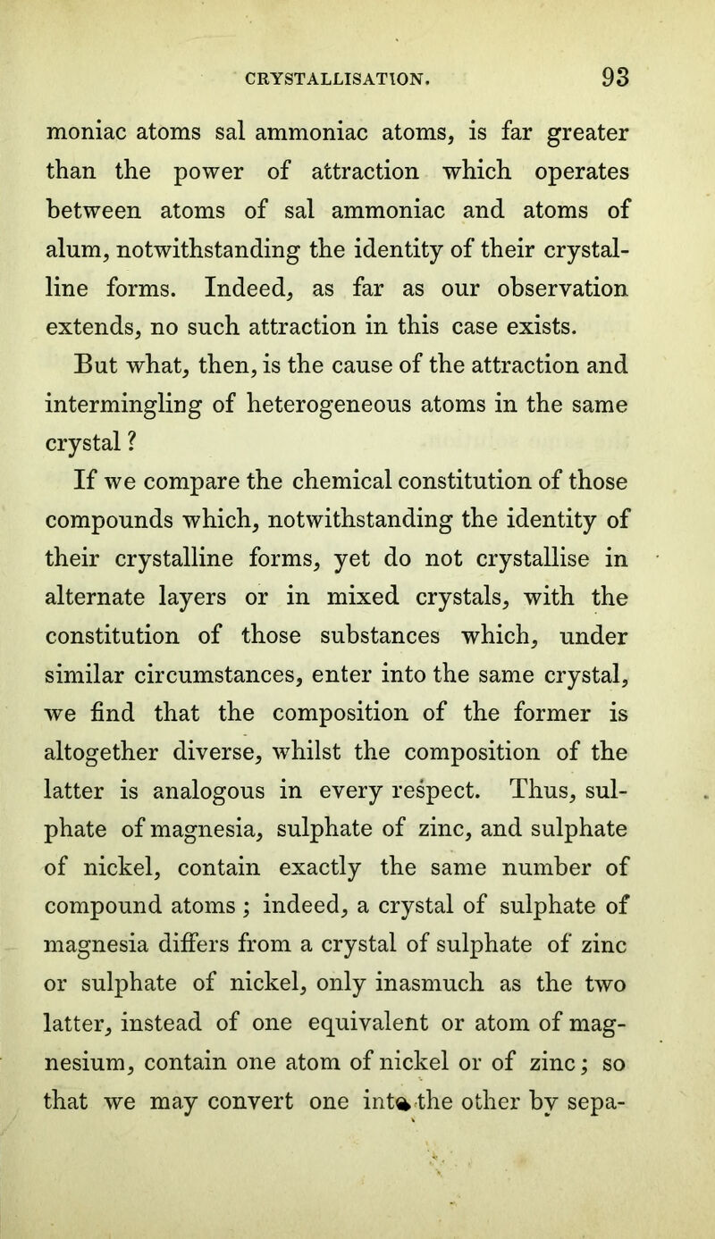 moniac atoms sal ammoniac atoms, is far greater than the power of attraction which operates between atoms of sal ammoniac and atoms of alum, notwithstanding the identity of their crystal- line forms. Indeed, as far as our observation extends, no such attraction in this case exists. But what, then, is the cause of the attraction and intermingling of heterogeneous atoms in the same crystal ? If we compare the chemical constitution of those compounds which, notwithstanding the identity of their crystalline forms, yet do not crystallise in alternate layers or in mixed crystals, with the constitution of those substances which, under similar circumstances, enter into the same crystal, we find that the composition of the former is altogether diverse, 'whilst the composition of the latter is analogous in every respect. Thus, sul- phate of magnesia, sulphate of zinc, and sulphate of nickel, contain exactly the same number of compound atoms ; indeed, a crystal of sulphate of magnesia differs from a crystal of sulphate of zinc or sulphate of nickel, only inasmuch as the two latter, instead of one equivalent or atom of mag- nesium, contain one atom of nickel or of zinc; so that we may convert one int% the other by sepa-