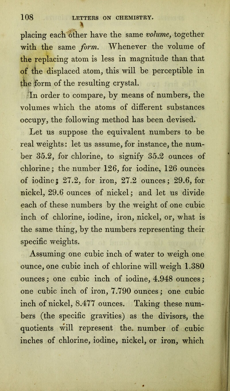 % placing each other have the same volume, together with the same form. Whenever the volume of the replacing atom is less in magnitude than that of the displaced atom, this will be perceptible in the form of the resulting crystal. In order to compare, by means of numbers, the volumes which the atoms of different substances occupy, the following method has been devised. Let us suppose the equivalent numbers to be real weights: let us assume, for instance, the num- ber 35.2, for chlorine, to signify 35.2 ounces of chlorine; the number 126, for iodine, 126 ounces of iodine; 27.2, for iron, 27.2 ounces; 29.6, for nickel, 29.6 ounces of nickel; and let us divide each of these numbers by the weight of one cubic inch of chlorine, iodine, iron, nickel, or, what is the same thing, by the numbers representing their specific weights. Assuming one cubic inch of water to weigh one ounce, one cubic inch of chlorine will weigh 1.380 ounces; one cubic inch of iodine, 4.948 ounces; one cubic inch of iron, 7.790 ounces; one cubic inch of nickel, 8.477 ounces. Taking these num- bers (the specific gravities) as the divisors, the quotients will represent the. number of cubic inches of chlorine, iodine, nickel, or iron, which