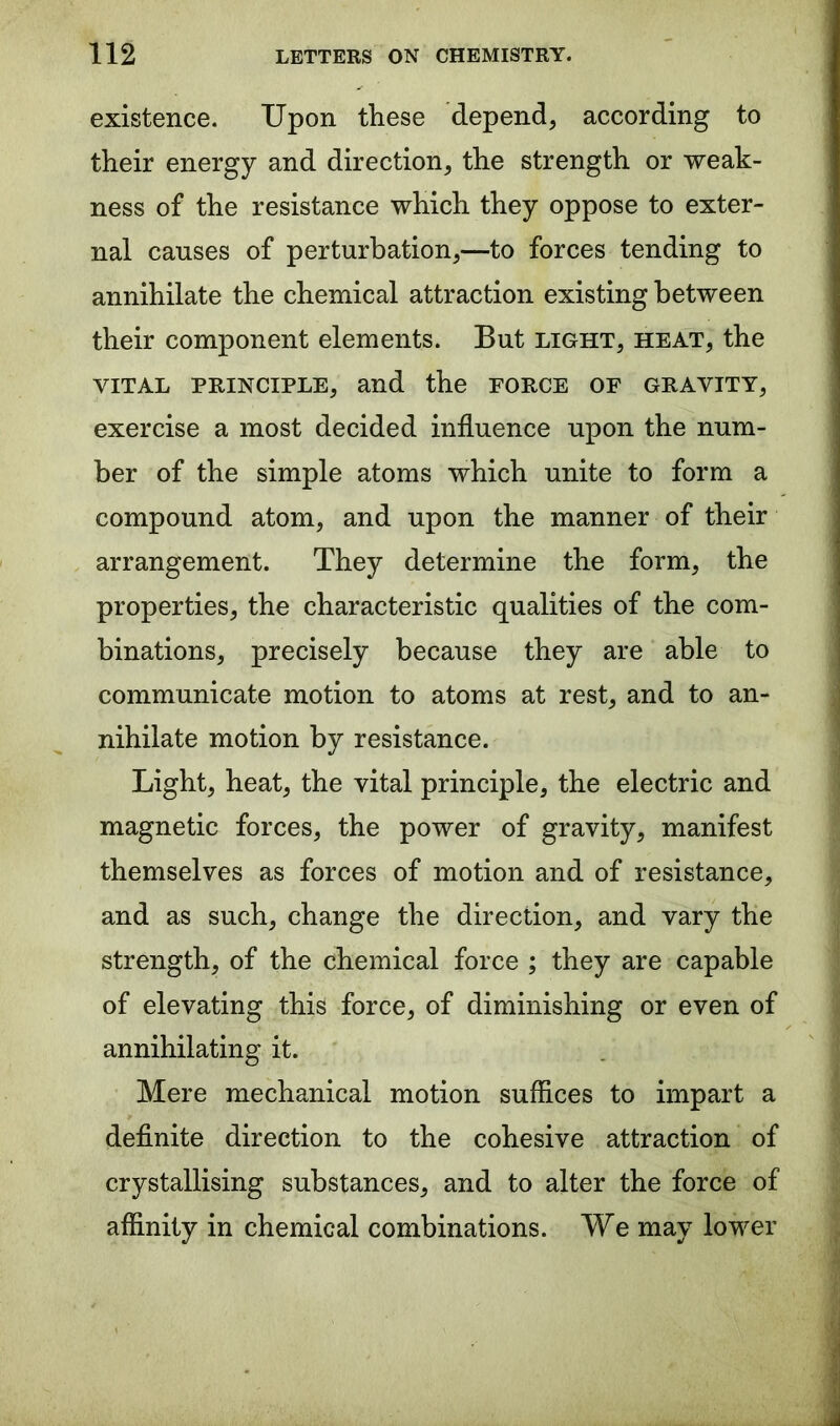 existence. Upon these depend, according to their energy and direction, the strength or weak- ness of the resistance which they oppose to exter- nal causes of perturbation,—to forces tending to annihilate the chemical attraction existing between their component elements. But light, heat, the vital principle, and the force of gravity, exercise a most decided influence upon the num- ber of the simple atoms which unite to form a compound atom, and upon the manner of their arrangement. They determine the form, the properties, the characteristic qualities of the com- binations, precisely because they are able to communicate motion to atoms at rest, and to an- nihilate motion by resistance. Light, heat, the vital principle, the electric and magnetic forces, the power of gravity, manifest themselves as forces of motion and of resistance, and as such, change the direction, and vary the strength, of the chemical force ; they are capable of elevating this force, of diminishing or even of annihilating it. Mere mechanical motion suffices to impart a definite direction to the cohesive attraction of crystallising substances, and to alter the force of affinity in chemical combinations. We may lower