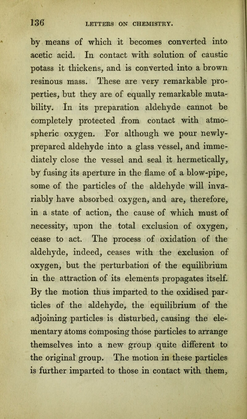 by means of which it becomes converted into acetic acid. In contact with solution of caustic potass it thickens, and is converted into a brown resinous mass. These are very remarkable pro- perties, but they are of equally remarkable muta- bility. In its preparation aldehyde cannot be completely protected from contact with atmo- spheric oxygen. For although we pour newly- prepared aldehyde into a glass vessel, and imme- diately close the vessel and seal it hermetically, by fusing its aperture in the flame of a blow-pipe, some of the particles of the aldehyde will inva- riably have absorbed oxygen, and are, therefore, in a state of action, the cause of which must of necessity, upon the total exclusion of oxygen, cease to act. The process of oxidation of the aldehyde, indeed, ceases with the exclusion of oxygen, but the perturbation of the equilibrium in the attraction of its elements propagates itself. By the motion thus imparted to the oxidised par- ticles of the aldehyde, the equilibrium of the adjoining particles is disturbed, causing the ele- mentary atoms composing those particles to arrange themselves into a new group quite different to the original group. The motion in these particles is further imparted to those in contact with them,