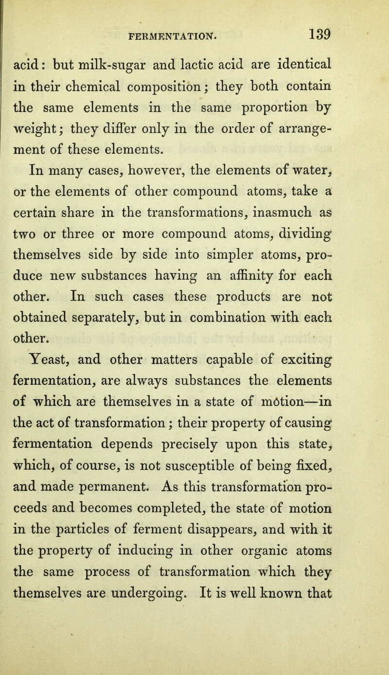 acid: but milk-sugar and lactic acid are identical in their chemical composition; they both contain the same elements in the same proportion by weight; they differ only in the order of arrange- ment of these elements. In many cases, however, the elements of water, or the elements of other compound atoms, take a certain share in the transformations, inasmuch as two or three or more compound atoms, dividing themselves side by side into simpler atoms, pro- duce new substances having an affinity for each other. In such cases these products are not obtained separately, but in combination with each other. Yeast, and other matters capable of exciting fermentation, are always substances the elements of which are themselves in a state of motion—in the act of transformation; their property of causing fermentation depends precisely upon this state, which, of course, is not susceptible of being fixed, and made permanent. As this transformation pro- ceeds and becomes completed, the state of motion in the particles of ferment disappears, and with it the property of inducing in other organic atoms the same process of transformation which they themselves are undergoing. It is well known that