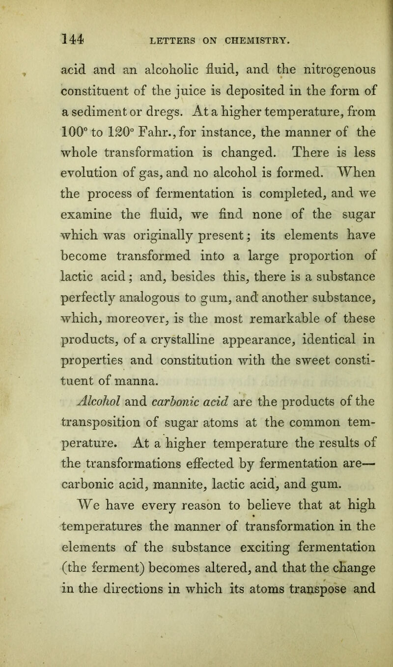 acid and an alcoholic fluid, and the nitrogenous constituent of the juice is deposited in the form of a sediment or dregs. At a higher temperature, from 100° to 120° Fahr.,for instance, the manner of the whole transformation is changed. There is less evolution of gas, and no alcohol is formed. When the process of fermentation is completed, and we examine the fluid, we find none of the sugar which was originally present; its elements have become transformed into a large proportion of lactic acid; and, besides this, there is a substance perfectly analogous to gum, and another substance, which, moreover, is the most remarkable of these products, of a crystalline appearance, identical in properties and constitution with the sweet consti- tuent of manna. Alcohol and carbonic acid are the products of the transposition of sugar atoms at the common tem- perature. At a higher temperature the results of the transformations effected by fermentation are— carbonic acid, mannite, lactic acid, and gum. We have every reason to believe that at high temperatures the manner of transformation in the elements of the substance exciting fermentation (the ferment) becomes altered, and that the change in the directions in which its atoms transpose and