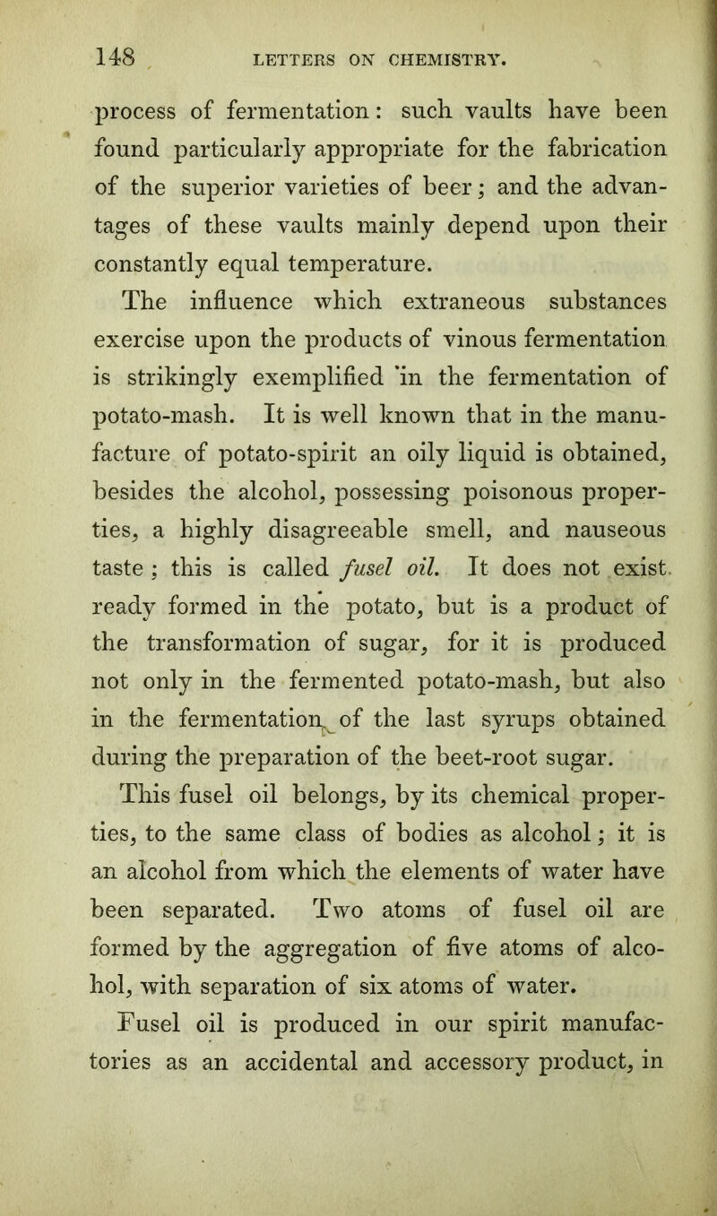 process of fermentation: such, vaults have been found particularly appropriate for the fabrication of the superior varieties of beer; and the advan- tages of these vaults mainly depend upon their constantly equal temperature. The influence which extraneous substances exercise upon the products of vinous fermentation is strikingly exemplified *in the fermentation of potato-mash. It is well known that in the manu- facture of potato-spirit an oily liquid is obtained, besides the alcohol, possessing poisonous proper- ties, a highly disagreeable smell, and nauseous taste ; this is called fusel oil. It does not exist, ready formed in the potato, but is a product of the transformation of sugar, for it is produced not only in the fermented potato-mash, but also in the fermentation, of the last syrups obtained during the preparation of the beet-root sugar. This fusel oil belongs, by its chemical proper- ties, to the same class of bodies as alcohol; it is an alcohol from which the elements of water have been separated. Two atoms of fusel oil are formed by the aggregation of five atoms of alco- hol, with separation of six atoms of water. Fusel oil is produced in our spirit manufac- tories as an accidental and accessory product, in