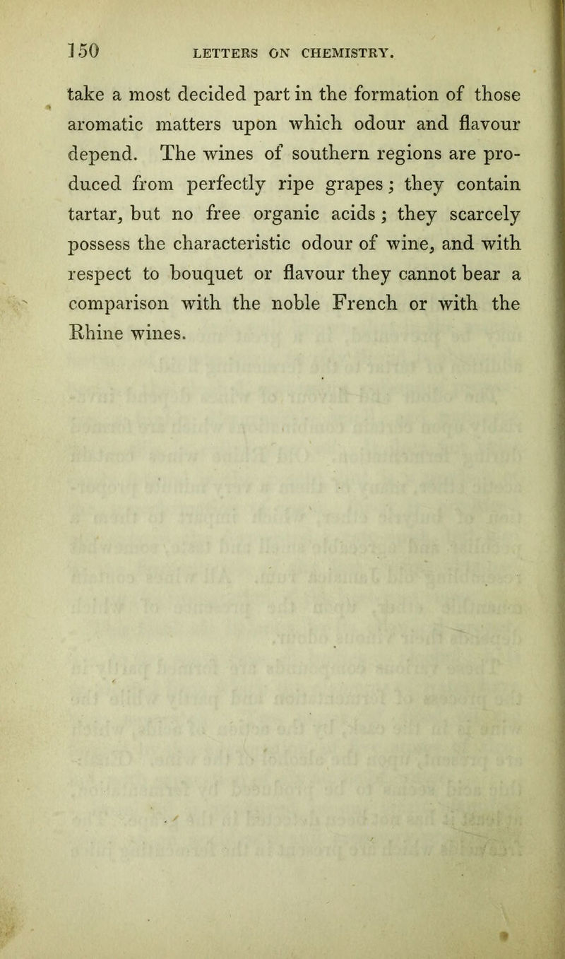 take a most decided part in the formation of those aromatic matters upon which odour and flavour depend. The wines of southern regions are pro- duced from perfectly ripe grapes; they contain tartar, but no free organic acids; they scarcely possess the characteristic odour of wine, and with respect to bouquet or flavour they cannot bear a comparison with the noble French or with the Rhine wines.