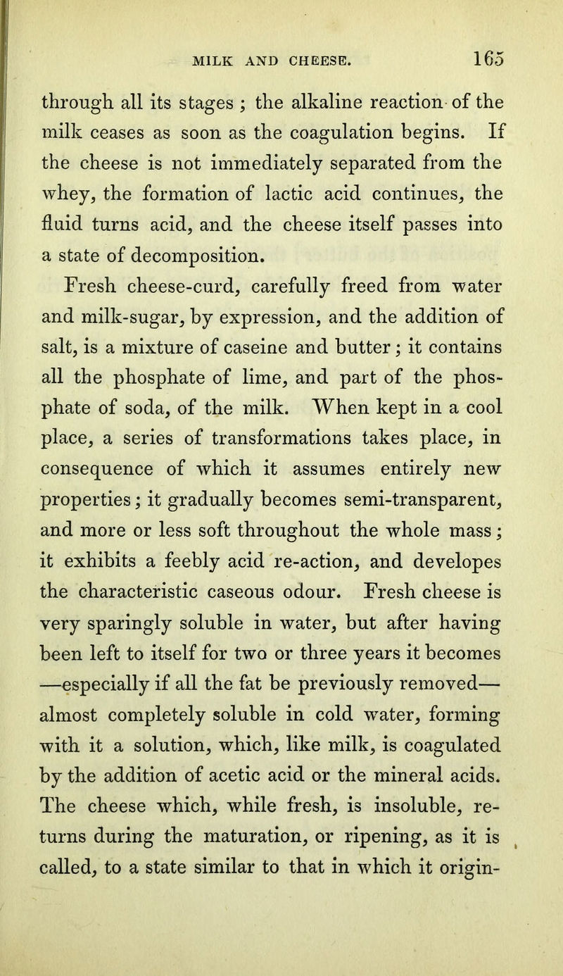 through all its stages ; the alkaline reaction of the milk ceases as soon as the coagulation begins. If the cheese is not immediately separated from the whey, the formation of lactic acid continues, the fluid turns acid, and the cheese itself passes into a state of decomposition. Fresh cheese-curd, carefully freed from water and milk-sugar, by expression, and the addition of salt, is a mixture of caseine and butter; it contains all the phosphate of lime, and part of the phos- phate of soda, of the milk. When kept in a cool place, a series of transformations takes place, in consequence of which it assumes entirely new properties; it gradually becomes semi-transparent, and more or less soft throughout the whole mass; it exhibits a feebly acid re-action, and developes the characteristic caseous odour. Fresh cheese is very sparingly soluble in water, but after having been left to itself for two or three years it becomes —especially if all the fat be previously removed— almost completely soluble in cold wrater, forming with it a solution, which, like milk, is coagulated by the addition of acetic acid or the mineral acids. The cheese which, while fresh, is insoluble, re- turns during the maturation, or ripening, as it is called, to a state similar to that in which it origin-