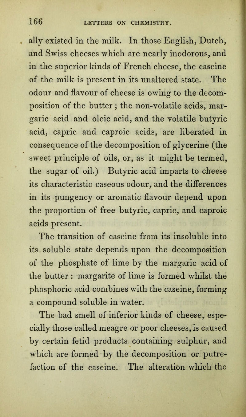 ally existed in the milk. In those English, Dutch, and Swiss cheeses which are nearly inodorous, and in the superior kinds of French cheese, the caseine of the milk is present in its unaltered state. The odour and flavour of cheese is owing to the decom- position of the butter; the non-volatile acids, mar- garic acid and oleic acid, and the volatile butyric acid, capric and caproic acids, are liberated in consequence of the decomposition of glycerine (the sweet principle of oils, or, as it might be termed, the sugar of oil.) Butyric acid imparts to cheese its characteristic caseous odour, and the differences in its pungency or aromatic flavour depend upon the proportion of free butyric, capric, and caproic acids present. The transition of caseine from its insoluble into its soluble state depends upon the decomposition of the phosphate of lime by the margaric acid of the butter : margarite of lime is formed whilst the phosphoric acid combines with the caseine, forming a compound soluble in water. The bad smell of inferior kinds of cheese, espe- cially those called meagre or poor cheeses, is caused by certain fetid products containing sulphur, and which are formed by the decomposition or putre- faction of the caseine. The alteration which the