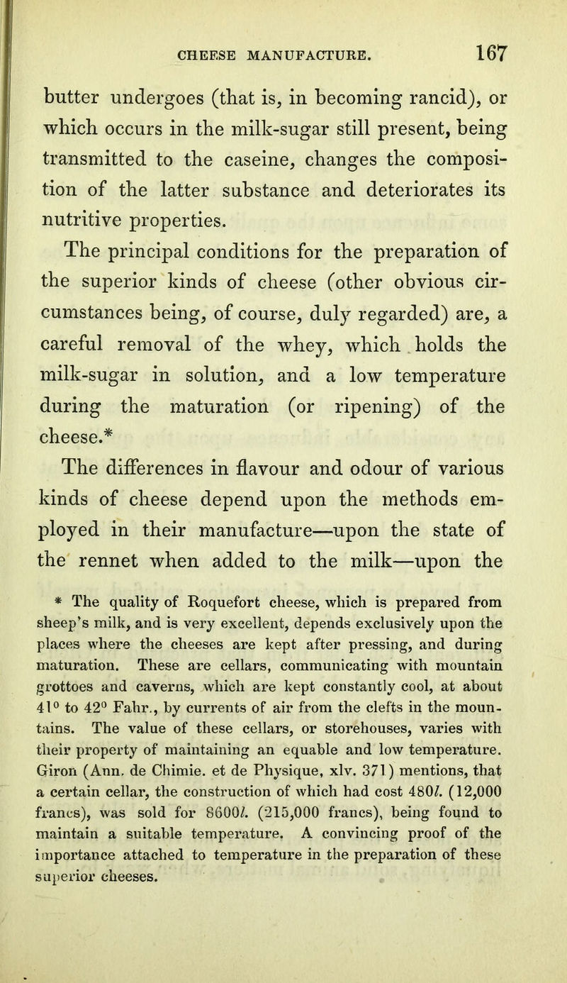 butter undergoes (that is, in becoming rancid), or which occurs in the milk-sugar still present, being transmitted to the caseine, changes the composi- tion of the latter substance and deteriorates its nutritive properties. The principal conditions for the preparation of the superior kinds of cheese (other obvious cir- cumstances being, of course, duly regarded) are, a careful removal of the whey, which holds the milk-sugar in solution, and a low temperature during the maturation (or ripening) of the cheese.* The differences in flavour and odour of various kinds of cheese depend upon the methods em- ployed in their manufacture—upon the state of the rennet when added to the milk—upon the * The quality of Roquefort cheese, which is prepared from sheep’s milk, and is very excellent, depends exclusively upon the places where the cheeses are kept after pressing, and during maturation. These are cellars, communicating with mountain grottoes and caverns, which are kept constantly cool, at about 41° to 42° Fahr., by currents of air from the clefts in the moun- tains. The value of these cellars, or storehouses, varies with their property of maintaining an equable and low temperature. Giron (Ann. de Chimie. et de Physique, xlv. 371) mentions, that a certain cellar, the construction of which had cost 480/. (12,000 francs), was sold for 8600/. (215,000 francs), being found to maintain a suitable temperature. A convincing proof of the importance attached to temperature in the preparation of these superior cheeses.