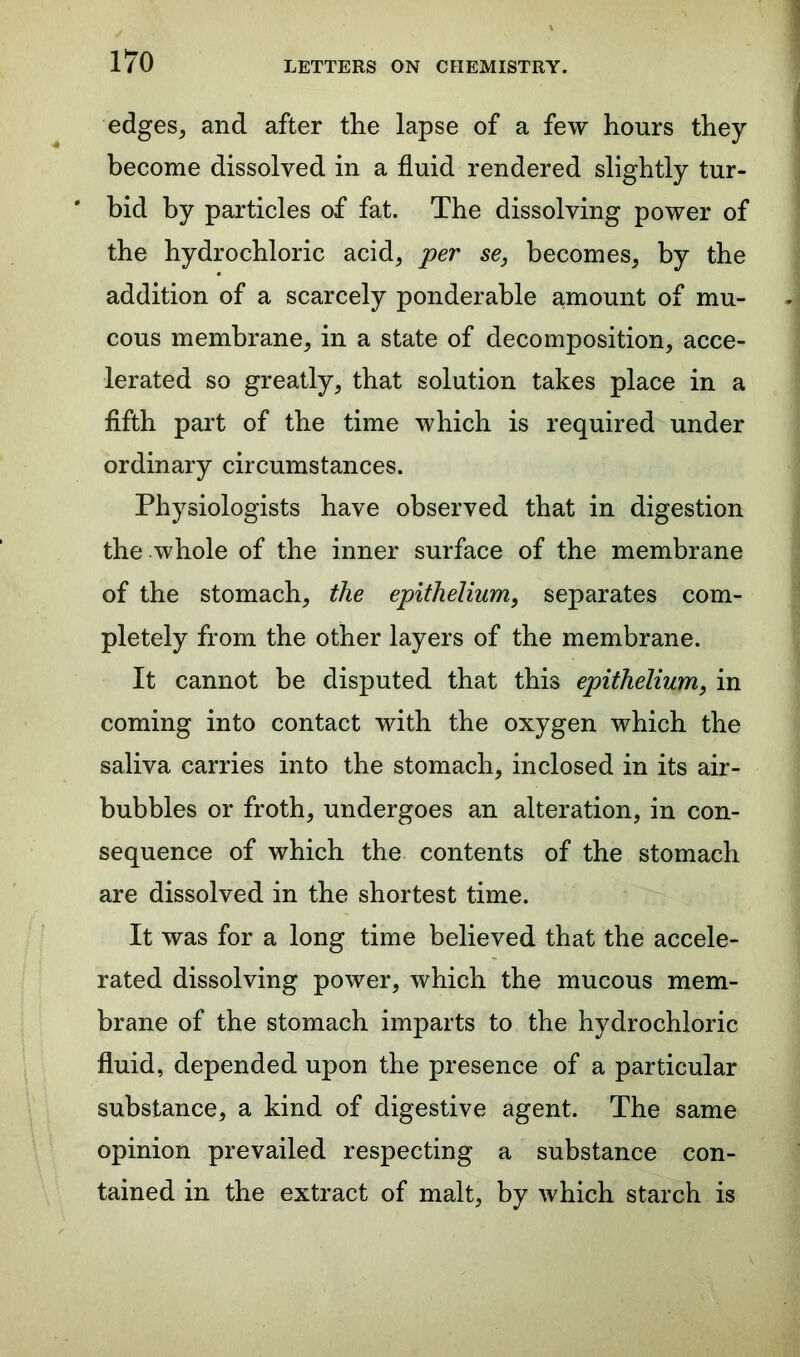 edges, and after the lapse of a few hours they become dissolved in a fluid rendered slightly tur- * bid by particles of fat. The dissolving power of the hydrochloric acid, per se, becomes, by the addition of a scarcely ponderable amount of mu- cous membrane, in a state of decomposition, acce- lerated so greatly, that solution takes place in a fifth part of the time which is required under ordinary circumstances. Physiologists have observed that in digestion the whole of the inner surface of the membrane of the stomach, the epithelium, separates com- pletely from the other layers of the membrane. It cannot be disputed that this epithelium, in coming into contact with the oxygen which the saliva carries into the stomach, inclosed in its air- bubbles or froth, undergoes an alteration, in con- sequence of which the contents of the stomach are dissolved in the shortest time. It was for a long time believed that the accele- rated dissolving power, which the mucous mem- brane of the stomach imparts to the hydrochloric fluid, depended upon the presence of a particular substance, a kind of digestive agent. The same opinion prevailed respecting a substance con- tained in the extract of malt, by which starch is