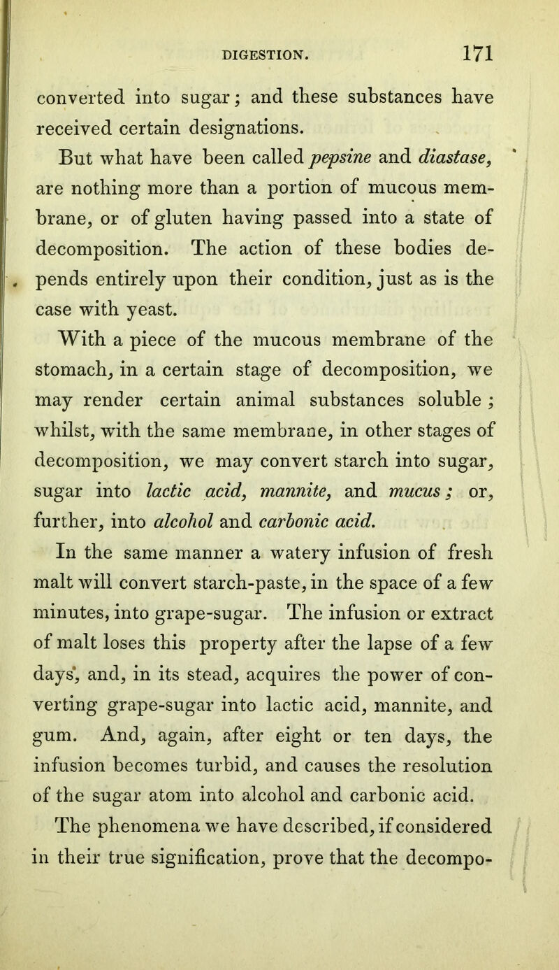 converted into sugar; and these substances have received certain designations. But what have been called pepsine and diastase, are nothing more than a portion of mucous mem- brane, or of gluten having passed into a state of decomposition. The action of these bodies de- pends entirely upon their condition, just as is the case with yeast. With a piece of the mucous membrane of the stomach, in a certain stage of decomposition, we may render certain animal substances soluble; whilst, wdth the same membrane, in other stages of decomposition, we may convert starch into sugar, sugar into lactic acid, mannite, and mucus; or, further, into alcohol and carbonic acid. In the same manner a watery infusion of fresh malt will convert starch-paste, in the space of a few minutes, into grape-sugar. The infusion or extract of malt loses this property after the lapse of a few days*, and, in its stead, acquires the power of con- verting grape-sugar into lactic acid, mannite, and gum. And, again, after eight or ten days, the infusion becomes turbid, and causes the resolution of the sugar atom into alcohol and carbonic acid. The phenomena we have described, if considered in their true signification, prove that the decompo-