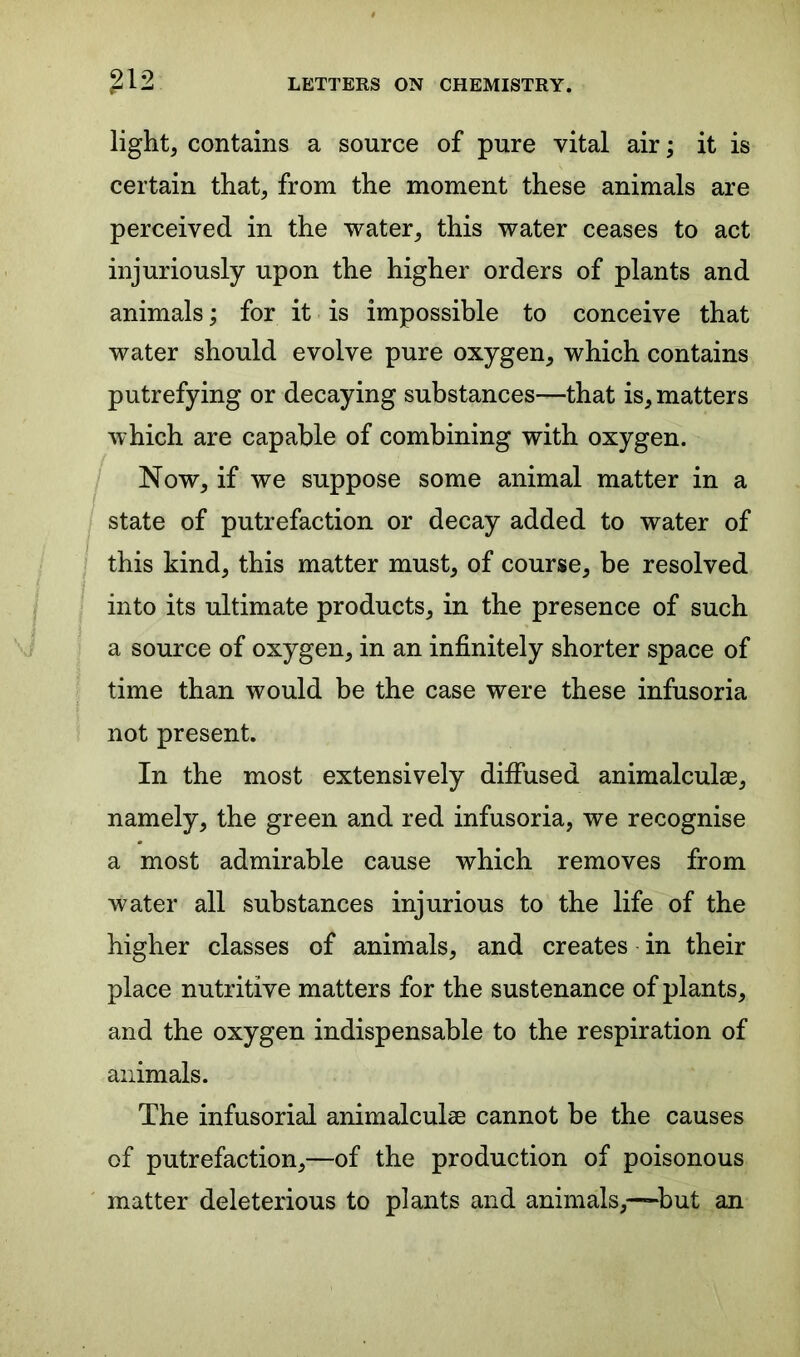 light, contains a source of pure vital air; it is certain that, from the moment these animals are perceived in the water, this water ceases to act injuriously upon the higher orders of plants and animals; for it is impossible to conceive that water should evolve pure oxygen, which contains putrefying or decaying substances—that is, matters which are capable of combining with oxygen. Now, if we suppose some animal matter in a state of putrefaction or decay added to water of this kind, this matter must, of course, be resolved into its ultimate products, in the presence of such a source of oxygen, in an infinitely shorter space of time than would be the case were these infusoria not present. In the most extensively diffused animalculse, namely, the green and red infusoria, we recognise a most admirable cause which removes from water all substances injurious to the life of the higher classes of animals, and creates in their place nutritive matters for the sustenance of plants, and the oxygen indispensable to the respiration of animals. The infusorial animalculse cannot be the causes of putrefaction,—of the production of poisonous matter deleterious to plants and animals,—but an