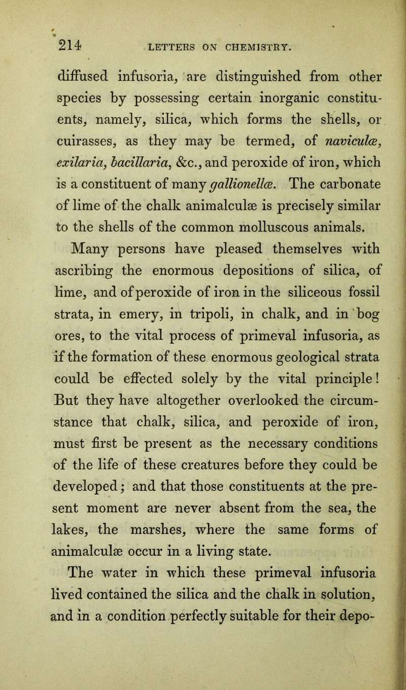 diffused infusoria, are distinguished from other species by possessing certain inorganic constitu- ents, namely, silica, which forms the shells, or cuirasses, as they may be termed, of naviculce, exilaria, bacillaria, &c., and peroxide of iron, which is a constituent of many gallionellce. The carbonate of lime of the chalk animalculse is precisely similar to the shells of the common molluscous animals. Many persons have pleased themselves with ascribing the enormous depositions of silica, of lime, and of peroxide of iron in the siliceous fossil strata, in emery, in tripoli, in chalk, and in bog ores, to the vital process of primeval infusoria, as if the formation of these enormous geological strata could be effected solely by the vital principle! But they have altogether overlooked the circum- stance that chalk, silica, and peroxide of iron, must first be present as the necessary conditions of the life of these creatures before they could be developed; and that those constituents at the pre- sent moment are never absent from the sea, the lakes, the marshes, where the same forms of animalculse occur in a living state. The water in which these primeval infusoria lived contained the silica and the chalk in solution, and in a condition perfectly suitable for their depo-