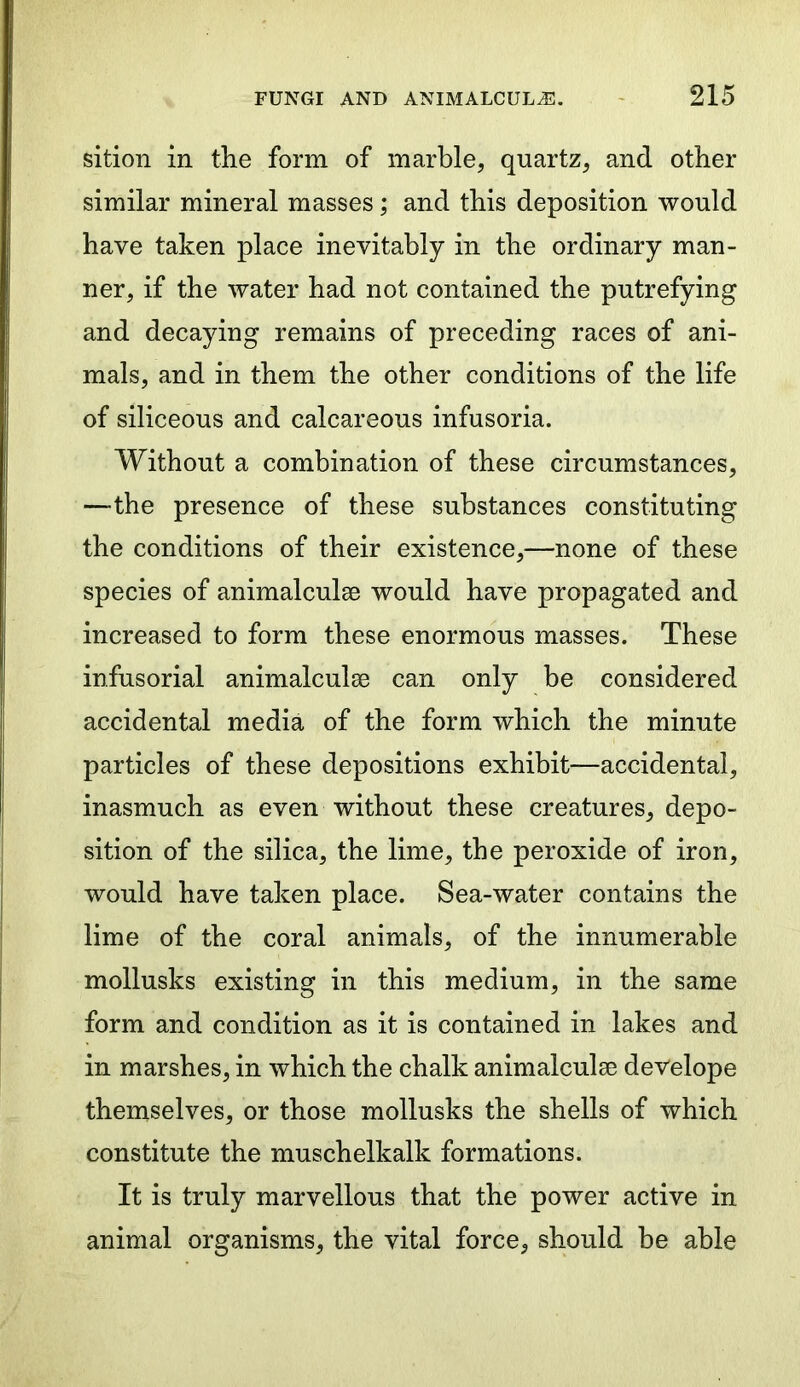 sition in the form of marble, quartz, and other similar mineral masses; and this deposition would have taken place inevitably in the ordinary man- ner, if the water had not contained the putrefying and decaying remains of preceding races of ani- mals, and in them the other conditions of the life of siliceous and calcareous infusoria. Without a combination of these circumstances, —-the presence of these substances constituting the conditions of their existence,—none of these species of animalculse would have propagated and increased to form these enormous masses. These infusorial animalculse can only be considered accidental media of the form which the minute particles of these depositions exhibit—accidental, inasmuch as even without these creatures, depo- sition of the silica, the lime, the peroxide of iron, would have taken place. Sea-water contains the lime of the coral animals, of the innumerable mollusks existing in this medium, in the same form and condition as it is contained in lakes and in marshes, in which the chalk animalculse develope themselves, or those mollusks the shells of which constitute the muschelkalk formations. It is truly marvellous that the power active in animal organisms, the vital force, should be able