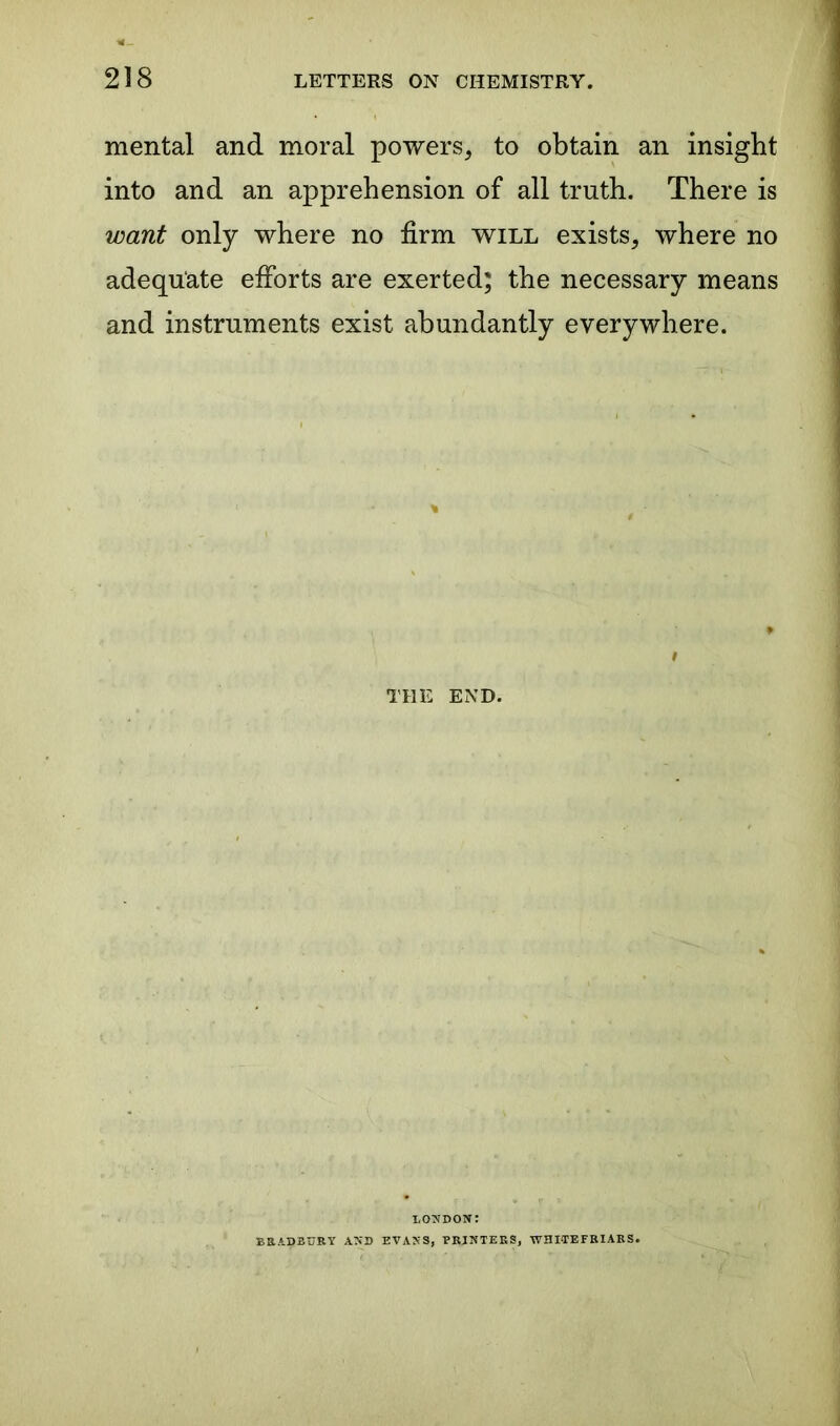 mental and moral powers, to obtain an insight into and an apprehension of all truth. There is want only where no firm will exists, where no adequate efforts are exerted; the necessary means and instruments exist abundantly everywhere. i THE END. LONDON: BRADBURY AND EVANS, PRINTERS, WHITEFRIARS.