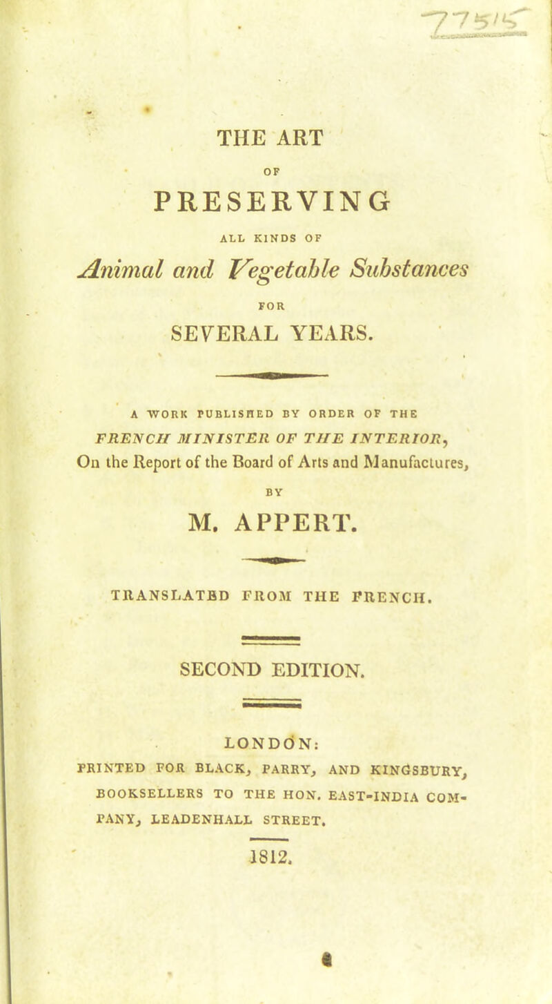 77±5'S xùrL. S^mMVêbXA~ THE ART OF PRESERVING ALL KINDS OF Animal and Vegetable Substances FOR SEVERAL YEARS. % , A WORK PUBLISHED BY ORDER OF THE FRENCH MINISTER OF THE INTERIOR, On the Report of the Board of Arts and Manufactures, BY M. APPERT. TRANSLATED FROM THE FRENCH. SECOND EDITION. LONDON: PRINTED FOR BLACK, PARRY, AND KINGSBURY, BOOKSELLERS TO THE HON. EAST-INDIA COM- PANY, LEADENHALL STREET. 1812. «