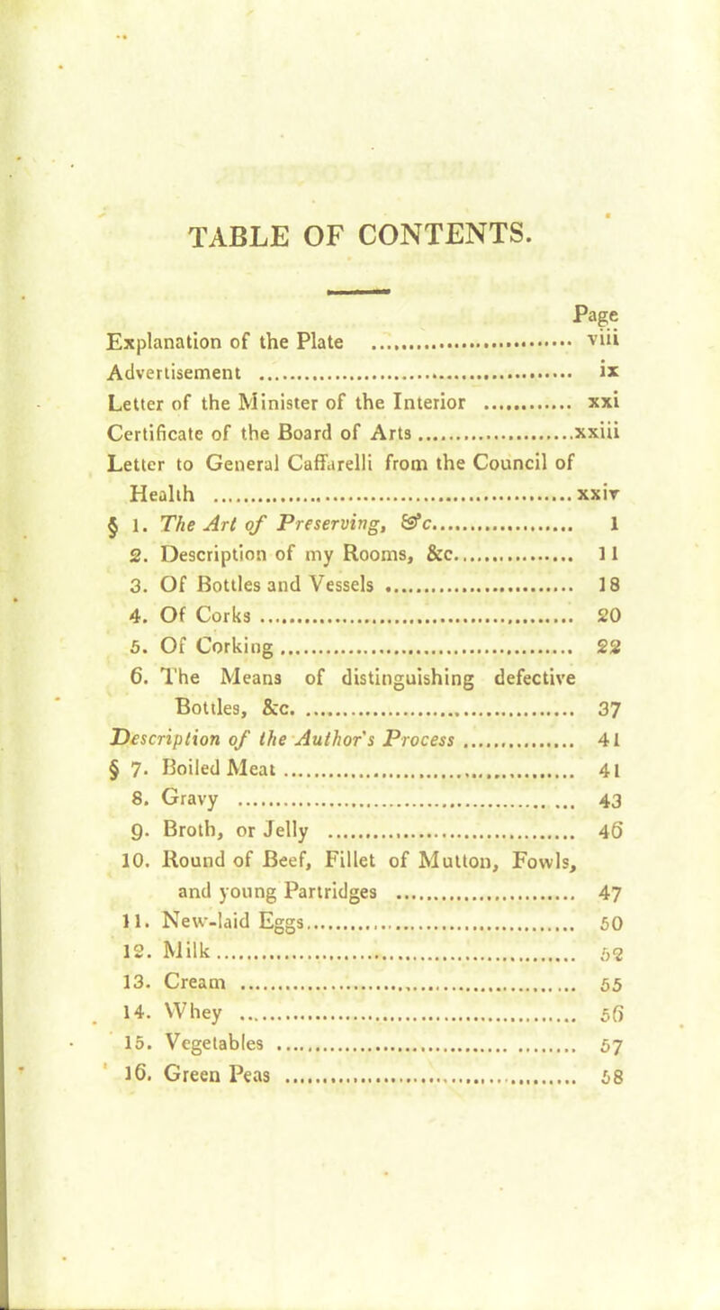 TABLE OF CONTENTS. Page Explanation of the Plate 'viii Advertisement ix Letter of the Minister of the Interior xxi Certificate of the Board of Arts xxiii Letter to General Caffarelli from the Council of Health xxiv § 1. The Art of Preserving, &c 1 2. Description of my Rooms, &c 11 3. Of Bottles and Vessels 18 4. Of Corks 20 5. Of Corking 22 6. The Means of distinguishing defective Bottles, &c 37 Description of the Author s Process 41 § 7. Boiled Meat 41 8. Gravy 43 Q. Broth, or Jelly 46 10. Round of Beef, Fillet of Mutton, Fowls, and young Partridges 47 11. New-laid Eggs 50 12. Milk 52 13. Cream 55 14. Whey 5(> 15. Vegetables 57 16. Green Peas 58