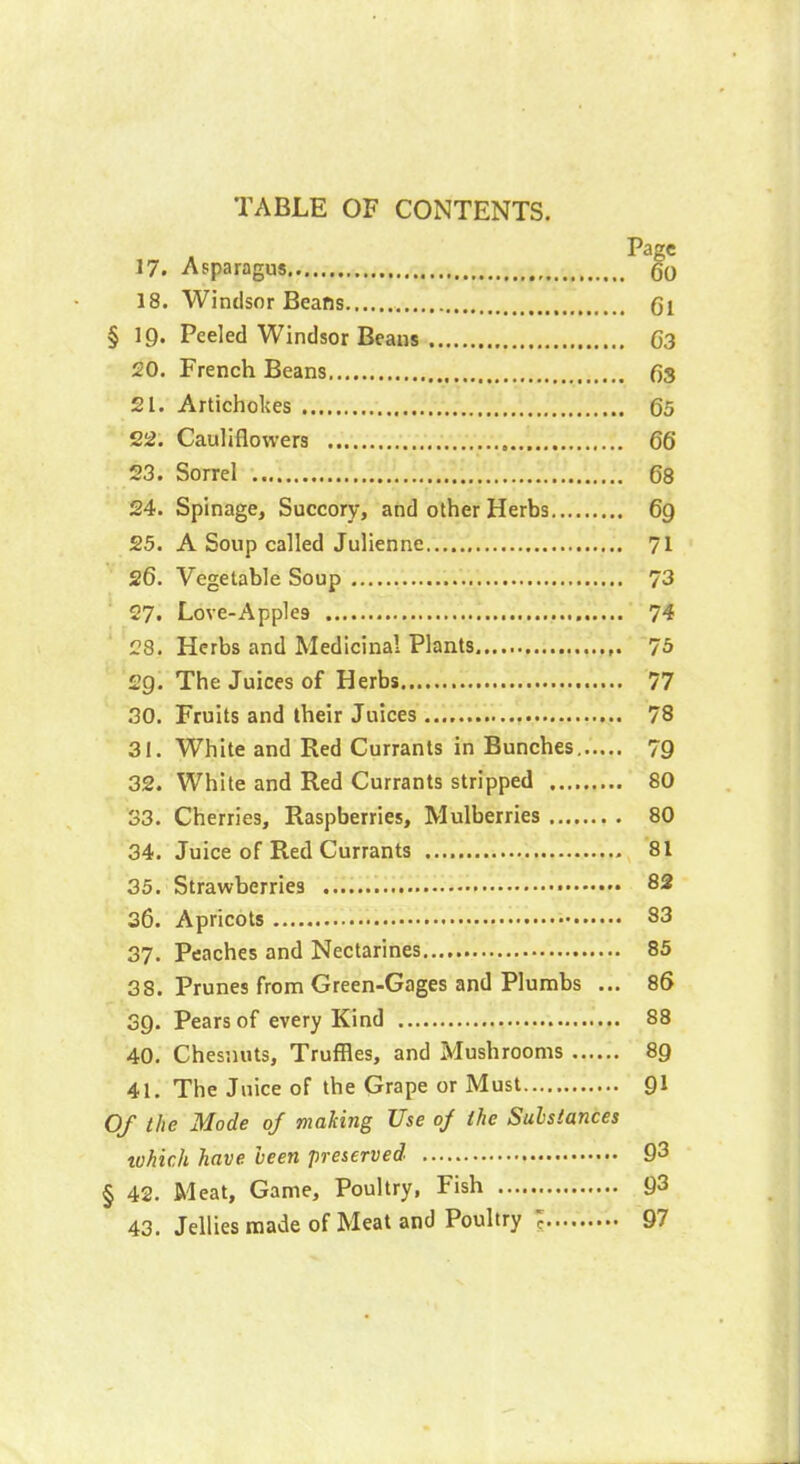 Pâ2!C 17. Asparagus go 18. Windsor Beans , gl § 19. Peeled Windsor Beans G3 20. French Beans 63 21. Artichokes 65 22. Cauliflowers 66 23. Sorrel 68 24. Spinage, Succory, and other Herbs 69 25. A Soup called Julienne 71 26. Vegetable Soup 73 27. Love-Apple9 74 28. Herbs and Medicinal Plants 75 2g. The Juices of Herbs 77 30. Fruits and their Juices 78 31. White and Red Currants in Bunches 79 32. White and Red Currants stripped 80 33. Cherries, Raspberries, Mulberries 80 34. Juice of Red Currants 81 35. Strawberries 82 36. Apricots 83 37. Peaches and Nectarines 85 38. Prunes from Green-Gages and Plumbs ... 86 39. Pears of every Kind 88 40. Chesnuts, Truffles, and Mushrooms 89 41. The Juice of the Grape or Must 91 Of the Mode of making Use oj the Substances tuhich have been preserved 93 § 42. Meat, Game, Poultry, Fish 93 43. Jellies made of Meat and Poultry c 97