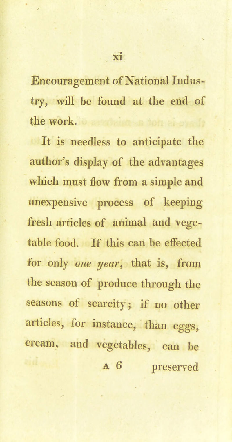 Encouragement of National Indus- try, will be found at the end of the work. It is needless to anticipate the author’s display of the advantages which must flow from a simple and ^inexpensive process of keeping fresh articles of animal and vege- table food. If this can be effected for only one year', that is, from the season of produce through the seasons of scarcity ; if no other aitides, for instance, than esnys. cream, and vegetables, can be a 6 preserved