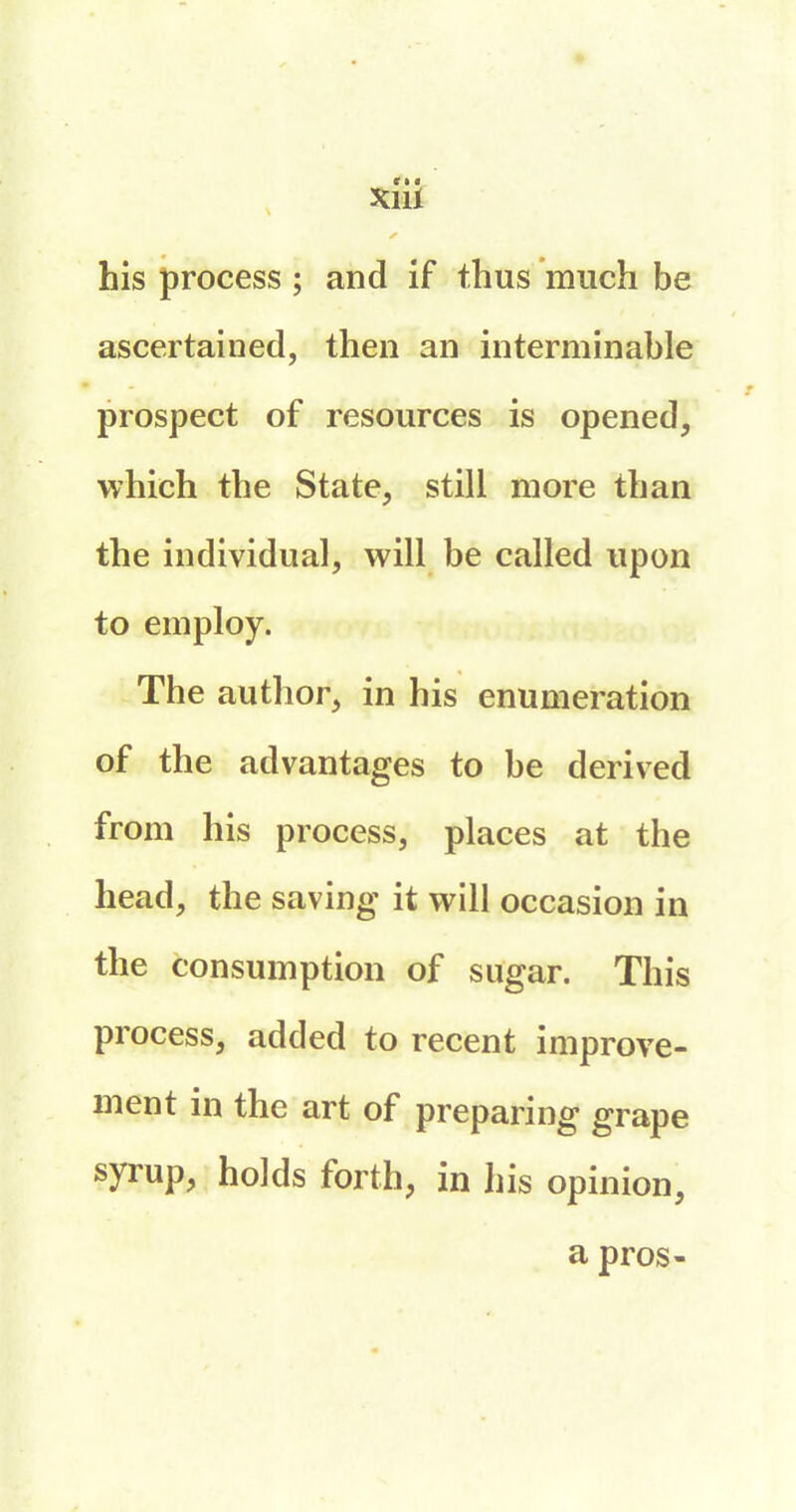 his process ; and if thus much be ascertained, then an interminable prospect of resources is opened, which the State, still more than the individual, will be called upon to employ. The author, in his enumeration of the advantages to be derived from his process, places at the head, the saving it will occasion in the consumption of sugar. This process, added to recent improve- ment in the art of preparing grape syrup, holds forth, in his opinion, a pros-